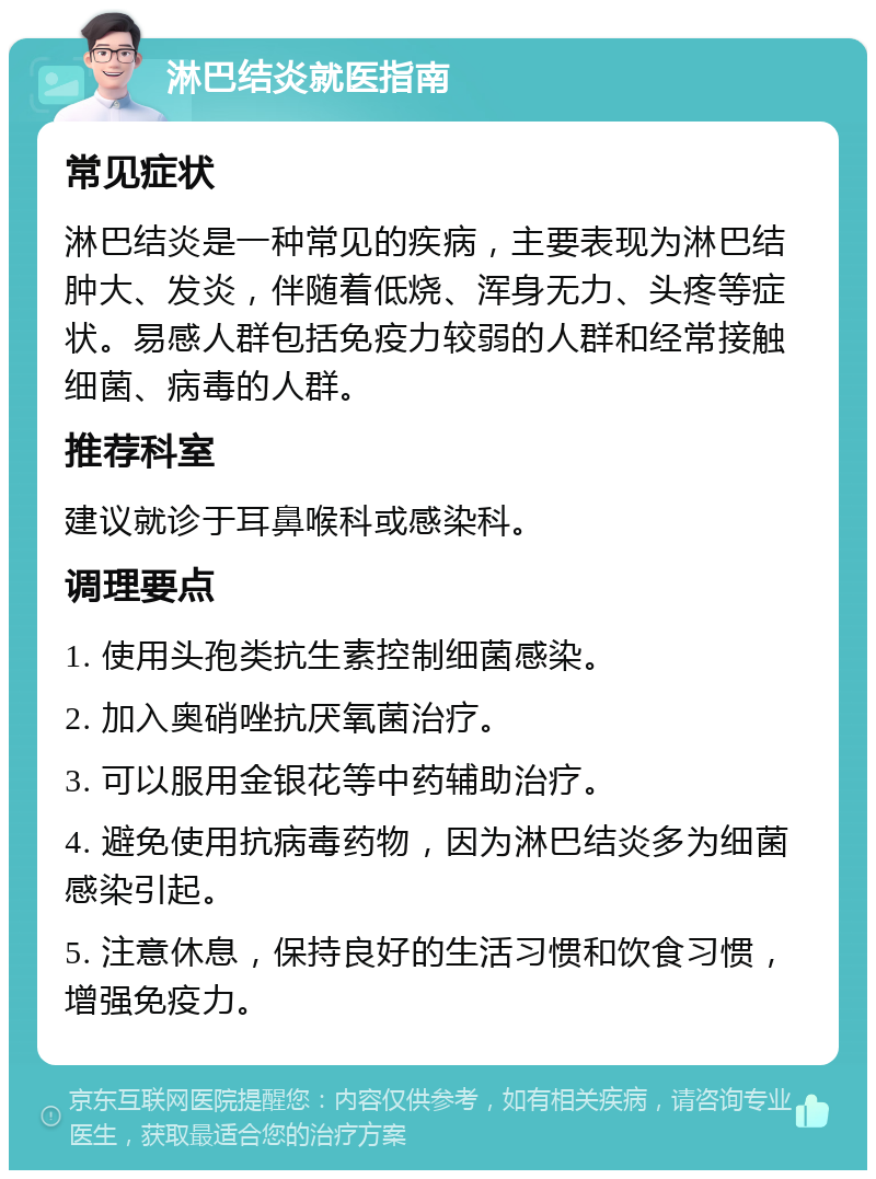 淋巴结炎就医指南 常见症状 淋巴结炎是一种常见的疾病，主要表现为淋巴结肿大、发炎，伴随着低烧、浑身无力、头疼等症状。易感人群包括免疫力较弱的人群和经常接触细菌、病毒的人群。 推荐科室 建议就诊于耳鼻喉科或感染科。 调理要点 1. 使用头孢类抗生素控制细菌感染。 2. 加入奥硝唑抗厌氧菌治疗。 3. 可以服用金银花等中药辅助治疗。 4. 避免使用抗病毒药物，因为淋巴结炎多为细菌感染引起。 5. 注意休息，保持良好的生活习惯和饮食习惯，增强免疫力。