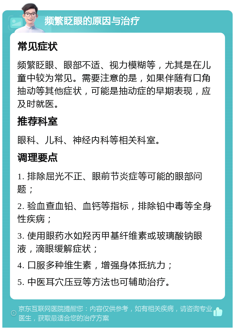 频繁眨眼的原因与治疗 常见症状 频繁眨眼、眼部不适、视力模糊等，尤其是在儿童中较为常见。需要注意的是，如果伴随有口角抽动等其他症状，可能是抽动症的早期表现，应及时就医。 推荐科室 眼科、儿科、神经内科等相关科室。 调理要点 1. 排除屈光不正、眼前节炎症等可能的眼部问题； 2. 验血查血铅、血钙等指标，排除铅中毒等全身性疾病； 3. 使用眼药水如羟丙甲基纤维素或玻璃酸钠眼液，滴眼缓解症状； 4. 口服多种维生素，增强身体抵抗力； 5. 中医耳穴压豆等方法也可辅助治疗。