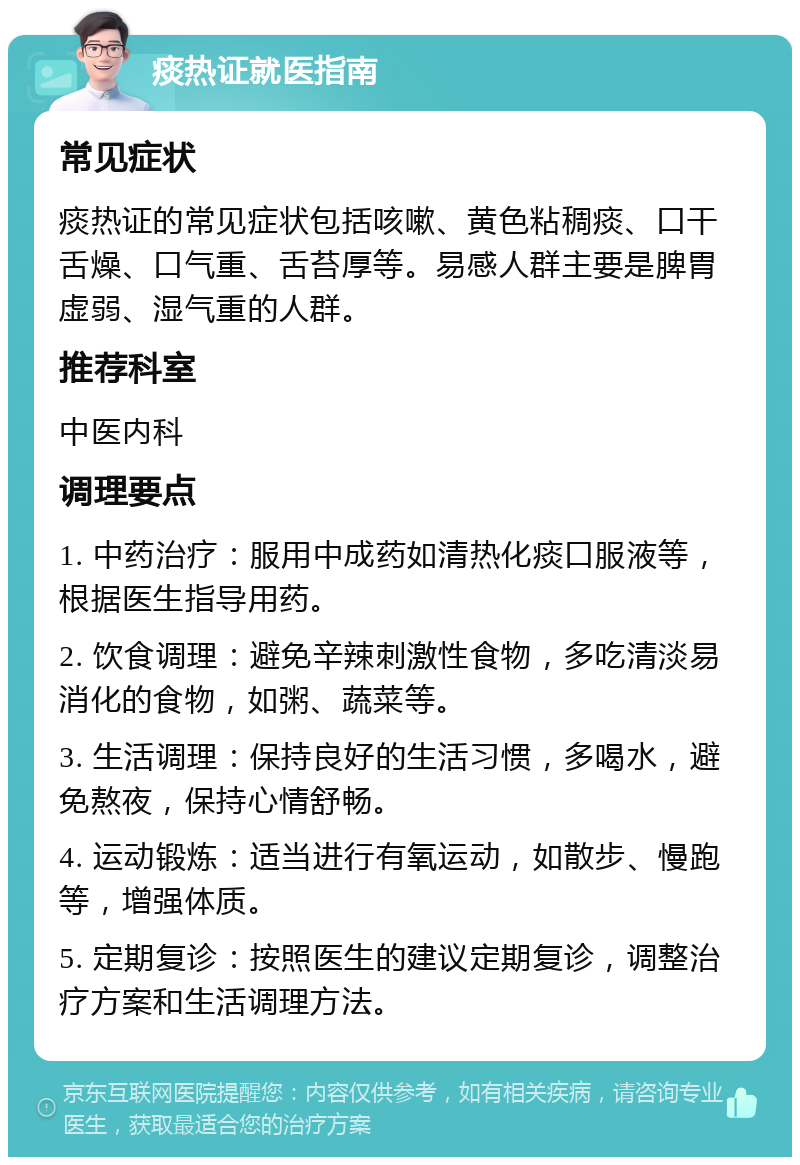 痰热证就医指南 常见症状 痰热证的常见症状包括咳嗽、黄色粘稠痰、口干舌燥、口气重、舌苔厚等。易感人群主要是脾胃虚弱、湿气重的人群。 推荐科室 中医内科 调理要点 1. 中药治疗：服用中成药如清热化痰口服液等，根据医生指导用药。 2. 饮食调理：避免辛辣刺激性食物，多吃清淡易消化的食物，如粥、蔬菜等。 3. 生活调理：保持良好的生活习惯，多喝水，避免熬夜，保持心情舒畅。 4. 运动锻炼：适当进行有氧运动，如散步、慢跑等，增强体质。 5. 定期复诊：按照医生的建议定期复诊，调整治疗方案和生活调理方法。