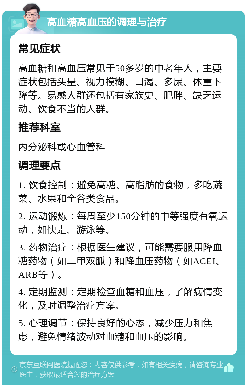 高血糖高血压的调理与治疗 常见症状 高血糖和高血压常见于50多岁的中老年人，主要症状包括头晕、视力模糊、口渴、多尿、体重下降等。易感人群还包括有家族史、肥胖、缺乏运动、饮食不当的人群。 推荐科室 内分泌科或心血管科 调理要点 1. 饮食控制：避免高糖、高脂肪的食物，多吃蔬菜、水果和全谷类食品。 2. 运动锻炼：每周至少150分钟的中等强度有氧运动，如快走、游泳等。 3. 药物治疗：根据医生建议，可能需要服用降血糖药物（如二甲双胍）和降血压药物（如ACEI、ARB等）。 4. 定期监测：定期检查血糖和血压，了解病情变化，及时调整治疗方案。 5. 心理调节：保持良好的心态，减少压力和焦虑，避免情绪波动对血糖和血压的影响。