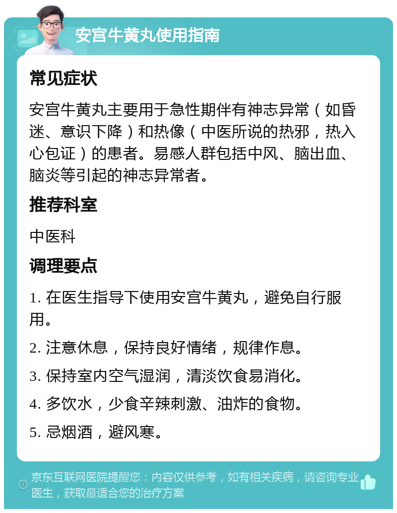 安宫牛黄丸使用指南 常见症状 安宫牛黄丸主要用于急性期伴有神志异常（如昏迷、意识下降）和热像（中医所说的热邪，热入心包证）的患者。易感人群包括中风、脑出血、脑炎等引起的神志异常者。 推荐科室 中医科 调理要点 1. 在医生指导下使用安宫牛黄丸，避免自行服用。 2. 注意休息，保持良好情绪，规律作息。 3. 保持室内空气湿润，清淡饮食易消化。 4. 多饮水，少食辛辣刺激、油炸的食物。 5. 忌烟酒，避风寒。