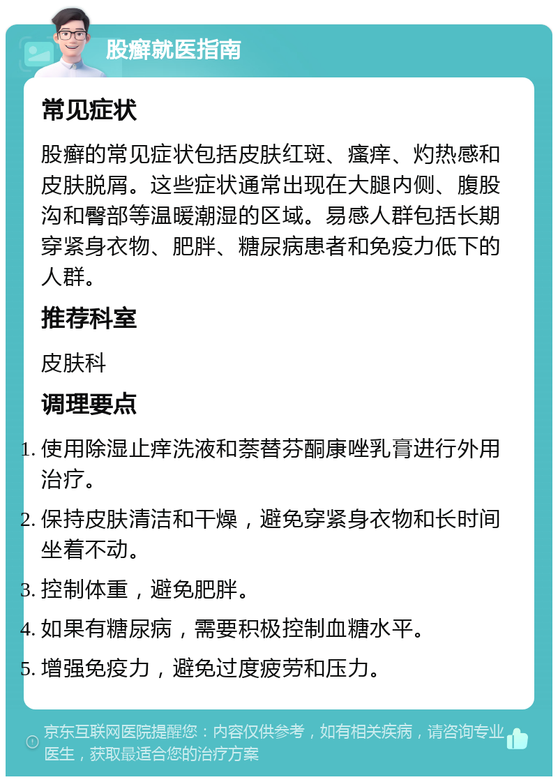 股癣就医指南 常见症状 股癣的常见症状包括皮肤红斑、瘙痒、灼热感和皮肤脱屑。这些症状通常出现在大腿内侧、腹股沟和臀部等温暖潮湿的区域。易感人群包括长期穿紧身衣物、肥胖、糖尿病患者和免疫力低下的人群。 推荐科室 皮肤科 调理要点 使用除湿止痒洗液和萘替芬酮康唑乳膏进行外用治疗。 保持皮肤清洁和干燥，避免穿紧身衣物和长时间坐着不动。 控制体重，避免肥胖。 如果有糖尿病，需要积极控制血糖水平。 增强免疫力，避免过度疲劳和压力。