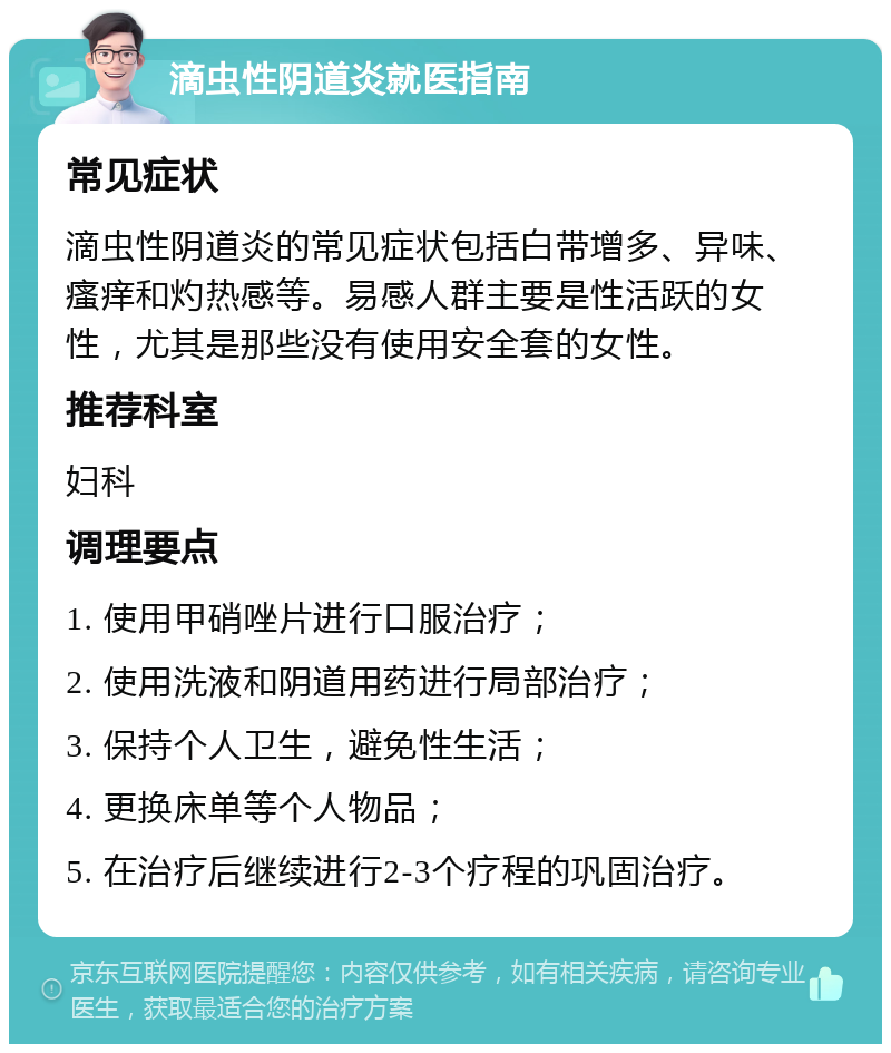 滴虫性阴道炎就医指南 常见症状 滴虫性阴道炎的常见症状包括白带增多、异味、瘙痒和灼热感等。易感人群主要是性活跃的女性，尤其是那些没有使用安全套的女性。 推荐科室 妇科 调理要点 1. 使用甲硝唑片进行口服治疗； 2. 使用洗液和阴道用药进行局部治疗； 3. 保持个人卫生，避免性生活； 4. 更换床单等个人物品； 5. 在治疗后继续进行2-3个疗程的巩固治疗。