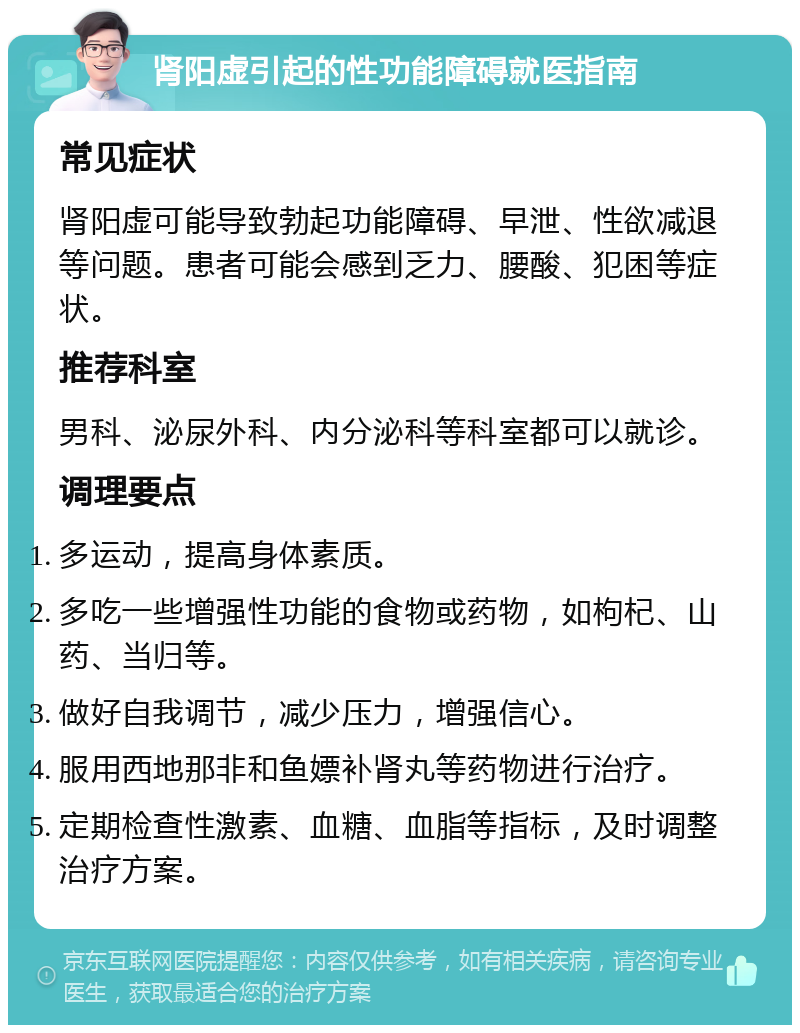 肾阳虚引起的性功能障碍就医指南 常见症状 肾阳虚可能导致勃起功能障碍、早泄、性欲减退等问题。患者可能会感到乏力、腰酸、犯困等症状。 推荐科室 男科、泌尿外科、内分泌科等科室都可以就诊。 调理要点 多运动，提高身体素质。 多吃一些增强性功能的食物或药物，如枸杞、山药、当归等。 做好自我调节，减少压力，增强信心。 服用西地那非和鱼嫖补肾丸等药物进行治疗。 定期检查性激素、血糖、血脂等指标，及时调整治疗方案。