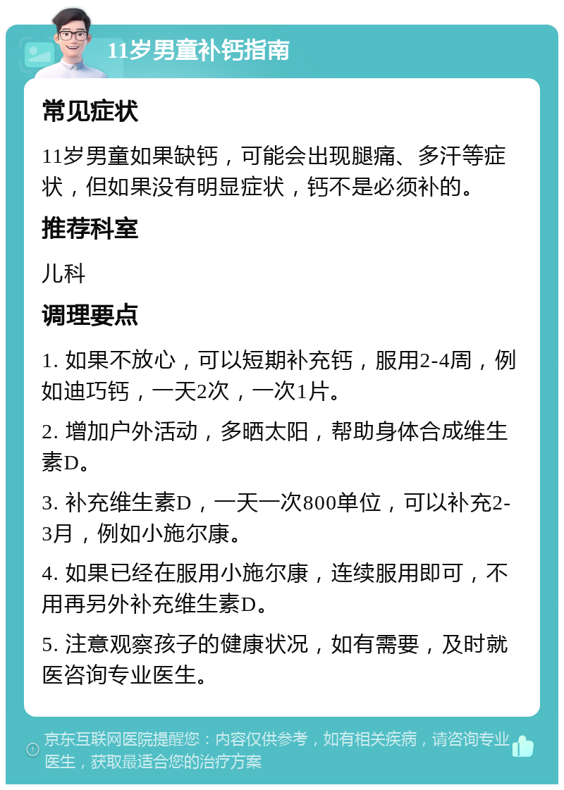 11岁男童补钙指南 常见症状 11岁男童如果缺钙，可能会出现腿痛、多汗等症状，但如果没有明显症状，钙不是必须补的。 推荐科室 儿科 调理要点 1. 如果不放心，可以短期补充钙，服用2-4周，例如迪巧钙，一天2次，一次1片。 2. 增加户外活动，多晒太阳，帮助身体合成维生素D。 3. 补充维生素D，一天一次800单位，可以补充2-3月，例如小施尔康。 4. 如果已经在服用小施尔康，连续服用即可，不用再另外补充维生素D。 5. 注意观察孩子的健康状况，如有需要，及时就医咨询专业医生。