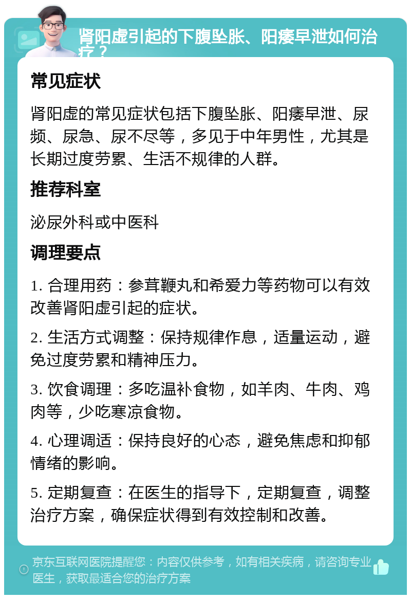 肾阳虚引起的下腹坠胀、阳痿早泄如何治疗？ 常见症状 肾阳虚的常见症状包括下腹坠胀、阳痿早泄、尿频、尿急、尿不尽等，多见于中年男性，尤其是长期过度劳累、生活不规律的人群。 推荐科室 泌尿外科或中医科 调理要点 1. 合理用药：参茸鞭丸和希爱力等药物可以有效改善肾阳虚引起的症状。 2. 生活方式调整：保持规律作息，适量运动，避免过度劳累和精神压力。 3. 饮食调理：多吃温补食物，如羊肉、牛肉、鸡肉等，少吃寒凉食物。 4. 心理调适：保持良好的心态，避免焦虑和抑郁情绪的影响。 5. 定期复查：在医生的指导下，定期复查，调整治疗方案，确保症状得到有效控制和改善。