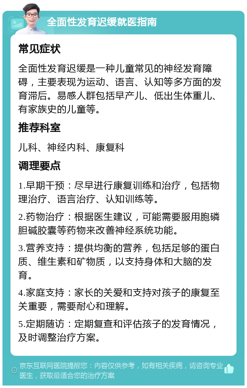 全面性发育迟缓就医指南 常见症状 全面性发育迟缓是一种儿童常见的神经发育障碍，主要表现为运动、语言、认知等多方面的发育滞后。易感人群包括早产儿、低出生体重儿、有家族史的儿童等。 推荐科室 儿科、神经内科、康复科 调理要点 1.早期干预：尽早进行康复训练和治疗，包括物理治疗、语言治疗、认知训练等。 2.药物治疗：根据医生建议，可能需要服用胞磷胆碱胶囊等药物来改善神经系统功能。 3.营养支持：提供均衡的营养，包括足够的蛋白质、维生素和矿物质，以支持身体和大脑的发育。 4.家庭支持：家长的关爱和支持对孩子的康复至关重要，需要耐心和理解。 5.定期随访：定期复查和评估孩子的发育情况，及时调整治疗方案。