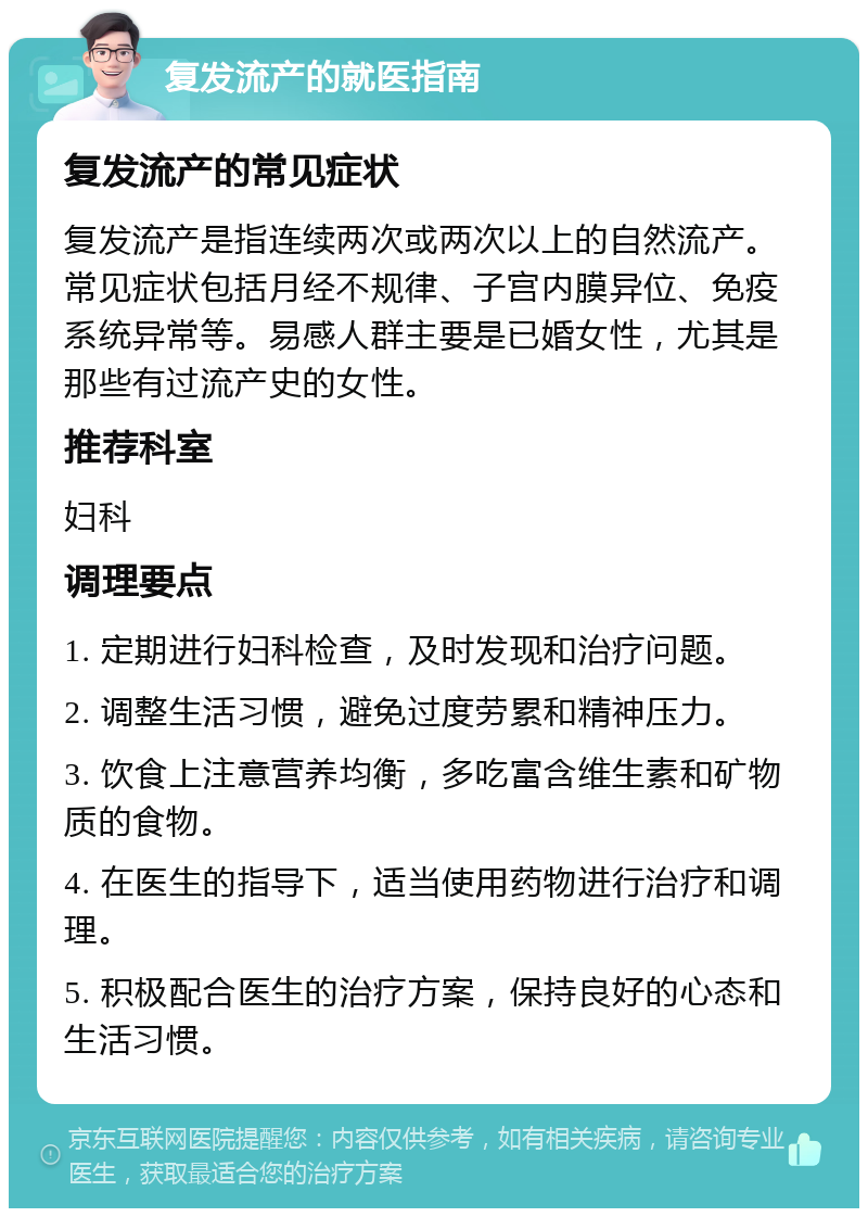 复发流产的就医指南 复发流产的常见症状 复发流产是指连续两次或两次以上的自然流产。常见症状包括月经不规律、子宫内膜异位、免疫系统异常等。易感人群主要是已婚女性，尤其是那些有过流产史的女性。 推荐科室 妇科 调理要点 1. 定期进行妇科检查，及时发现和治疗问题。 2. 调整生活习惯，避免过度劳累和精神压力。 3. 饮食上注意营养均衡，多吃富含维生素和矿物质的食物。 4. 在医生的指导下，适当使用药物进行治疗和调理。 5. 积极配合医生的治疗方案，保持良好的心态和生活习惯。