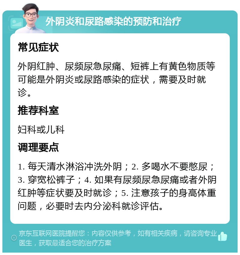 外阴炎和尿路感染的预防和治疗 常见症状 外阴红肿、尿频尿急尿痛、短裤上有黄色物质等可能是外阴炎或尿路感染的症状，需要及时就诊。 推荐科室 妇科或儿科 调理要点 1. 每天清水淋浴冲洗外阴；2. 多喝水不要憋尿；3. 穿宽松裤子；4. 如果有尿频尿急尿痛或者外阴红肿等症状要及时就诊；5. 注意孩子的身高体重问题，必要时去内分泌科就诊评估。