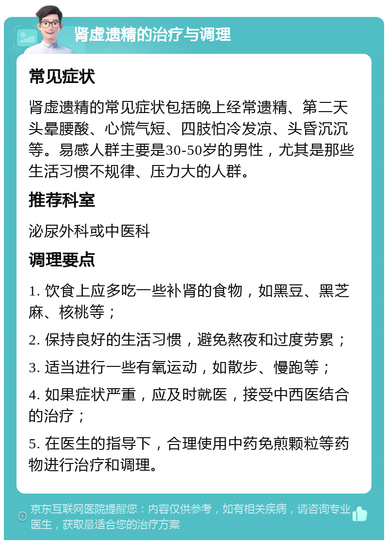 肾虚遗精的治疗与调理 常见症状 肾虚遗精的常见症状包括晚上经常遗精、第二天头晕腰酸、心慌气短、四肢怕冷发凉、头昏沉沉等。易感人群主要是30-50岁的男性，尤其是那些生活习惯不规律、压力大的人群。 推荐科室 泌尿外科或中医科 调理要点 1. 饮食上应多吃一些补肾的食物，如黑豆、黑芝麻、核桃等； 2. 保持良好的生活习惯，避免熬夜和过度劳累； 3. 适当进行一些有氧运动，如散步、慢跑等； 4. 如果症状严重，应及时就医，接受中西医结合的治疗； 5. 在医生的指导下，合理使用中药免煎颗粒等药物进行治疗和调理。