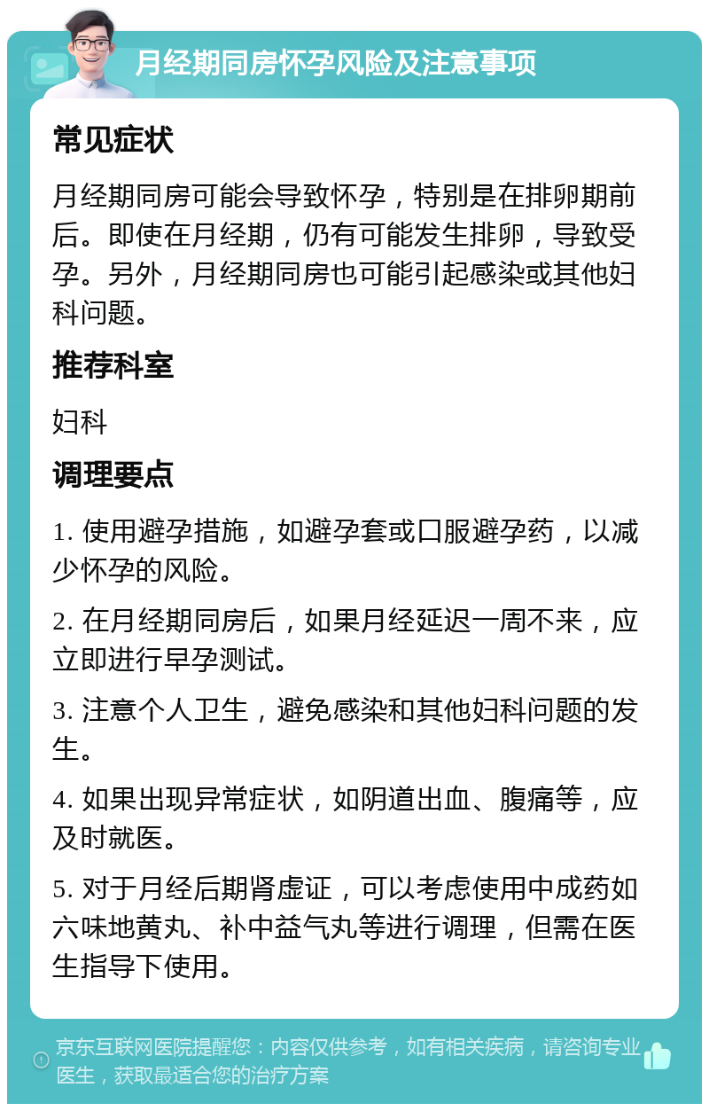 月经期同房怀孕风险及注意事项 常见症状 月经期同房可能会导致怀孕，特别是在排卵期前后。即使在月经期，仍有可能发生排卵，导致受孕。另外，月经期同房也可能引起感染或其他妇科问题。 推荐科室 妇科 调理要点 1. 使用避孕措施，如避孕套或口服避孕药，以减少怀孕的风险。 2. 在月经期同房后，如果月经延迟一周不来，应立即进行早孕测试。 3. 注意个人卫生，避免感染和其他妇科问题的发生。 4. 如果出现异常症状，如阴道出血、腹痛等，应及时就医。 5. 对于月经后期肾虚证，可以考虑使用中成药如六味地黄丸、补中益气丸等进行调理，但需在医生指导下使用。