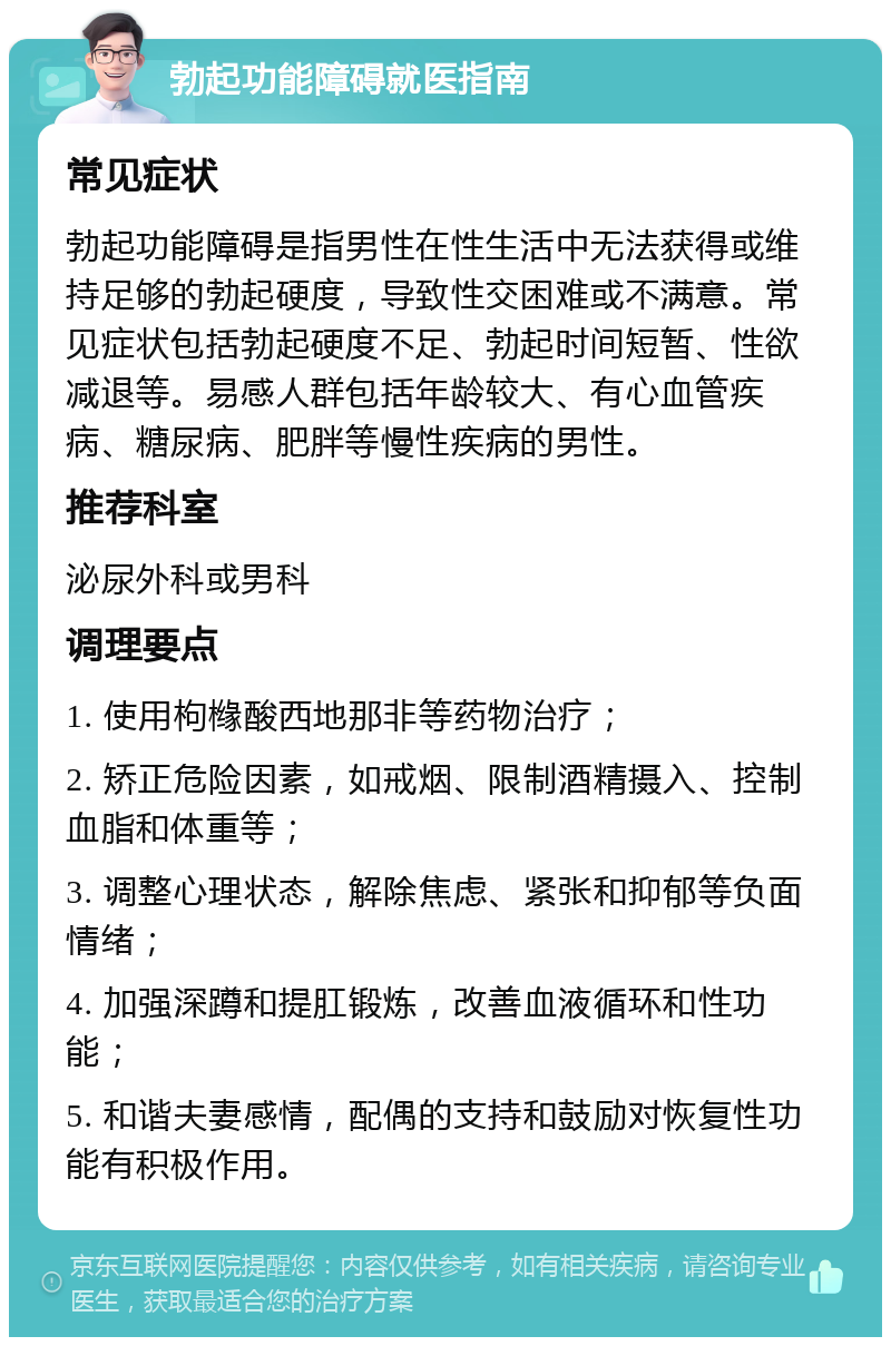 勃起功能障碍就医指南 常见症状 勃起功能障碍是指男性在性生活中无法获得或维持足够的勃起硬度，导致性交困难或不满意。常见症状包括勃起硬度不足、勃起时间短暂、性欲减退等。易感人群包括年龄较大、有心血管疾病、糖尿病、肥胖等慢性疾病的男性。 推荐科室 泌尿外科或男科 调理要点 1. 使用枸橼酸西地那非等药物治疗； 2. 矫正危险因素，如戒烟、限制酒精摄入、控制血脂和体重等； 3. 调整心理状态，解除焦虑、紧张和抑郁等负面情绪； 4. 加强深蹲和提肛锻炼，改善血液循环和性功能； 5. 和谐夫妻感情，配偶的支持和鼓励对恢复性功能有积极作用。