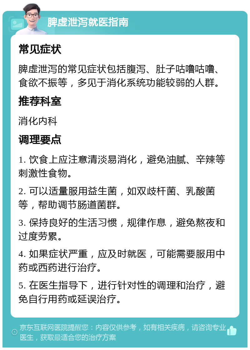 脾虚泄泻就医指南 常见症状 脾虚泄泻的常见症状包括腹泻、肚子咕噜咕噜、食欲不振等，多见于消化系统功能较弱的人群。 推荐科室 消化内科 调理要点 1. 饮食上应注意清淡易消化，避免油腻、辛辣等刺激性食物。 2. 可以适量服用益生菌，如双歧杆菌、乳酸菌等，帮助调节肠道菌群。 3. 保持良好的生活习惯，规律作息，避免熬夜和过度劳累。 4. 如果症状严重，应及时就医，可能需要服用中药或西药进行治疗。 5. 在医生指导下，进行针对性的调理和治疗，避免自行用药或延误治疗。