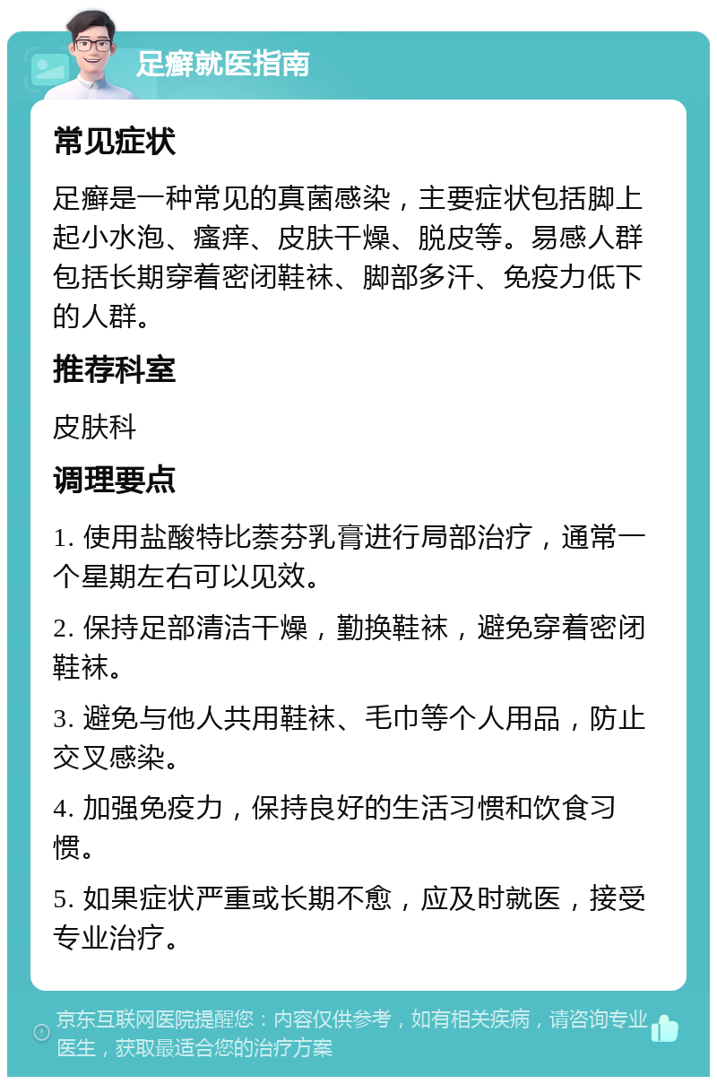 足癣就医指南 常见症状 足癣是一种常见的真菌感染，主要症状包括脚上起小水泡、瘙痒、皮肤干燥、脱皮等。易感人群包括长期穿着密闭鞋袜、脚部多汗、免疫力低下的人群。 推荐科室 皮肤科 调理要点 1. 使用盐酸特比萘芬乳膏进行局部治疗，通常一个星期左右可以见效。 2. 保持足部清洁干燥，勤换鞋袜，避免穿着密闭鞋袜。 3. 避免与他人共用鞋袜、毛巾等个人用品，防止交叉感染。 4. 加强免疫力，保持良好的生活习惯和饮食习惯。 5. 如果症状严重或长期不愈，应及时就医，接受专业治疗。