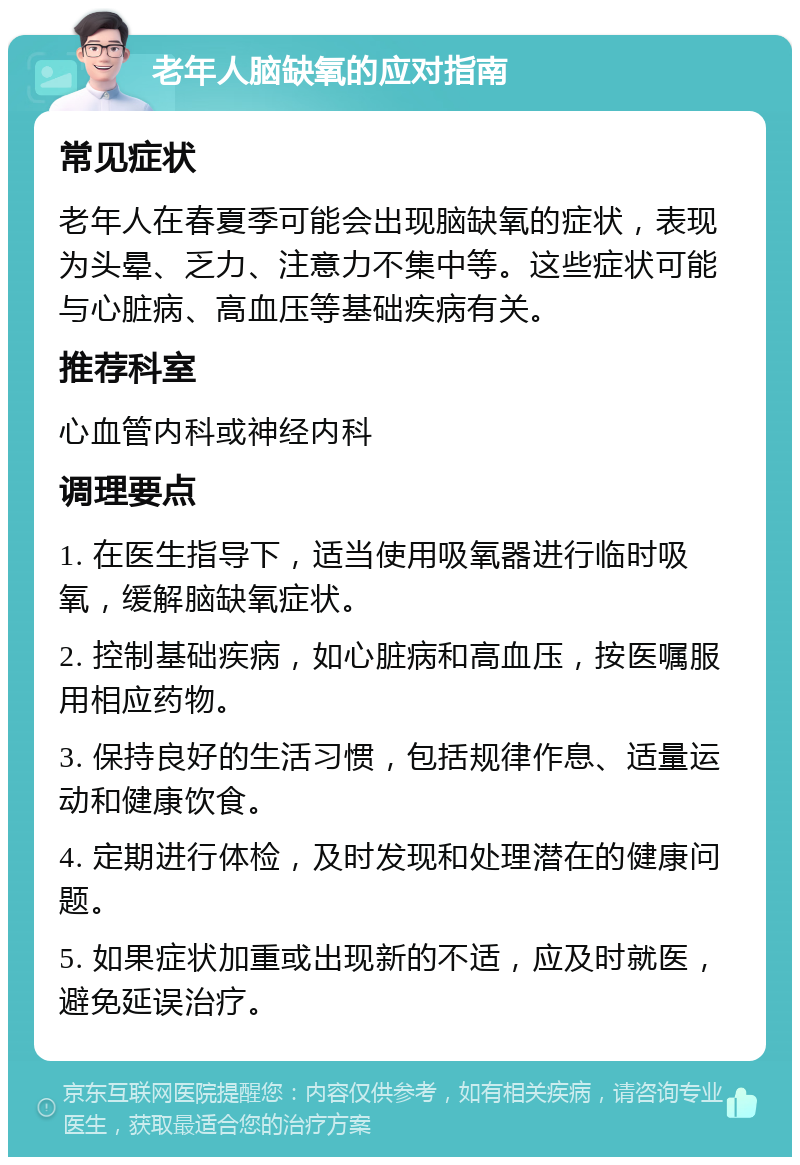 老年人脑缺氧的应对指南 常见症状 老年人在春夏季可能会出现脑缺氧的症状，表现为头晕、乏力、注意力不集中等。这些症状可能与心脏病、高血压等基础疾病有关。 推荐科室 心血管内科或神经内科 调理要点 1. 在医生指导下，适当使用吸氧器进行临时吸氧，缓解脑缺氧症状。 2. 控制基础疾病，如心脏病和高血压，按医嘱服用相应药物。 3. 保持良好的生活习惯，包括规律作息、适量运动和健康饮食。 4. 定期进行体检，及时发现和处理潜在的健康问题。 5. 如果症状加重或出现新的不适，应及时就医，避免延误治疗。