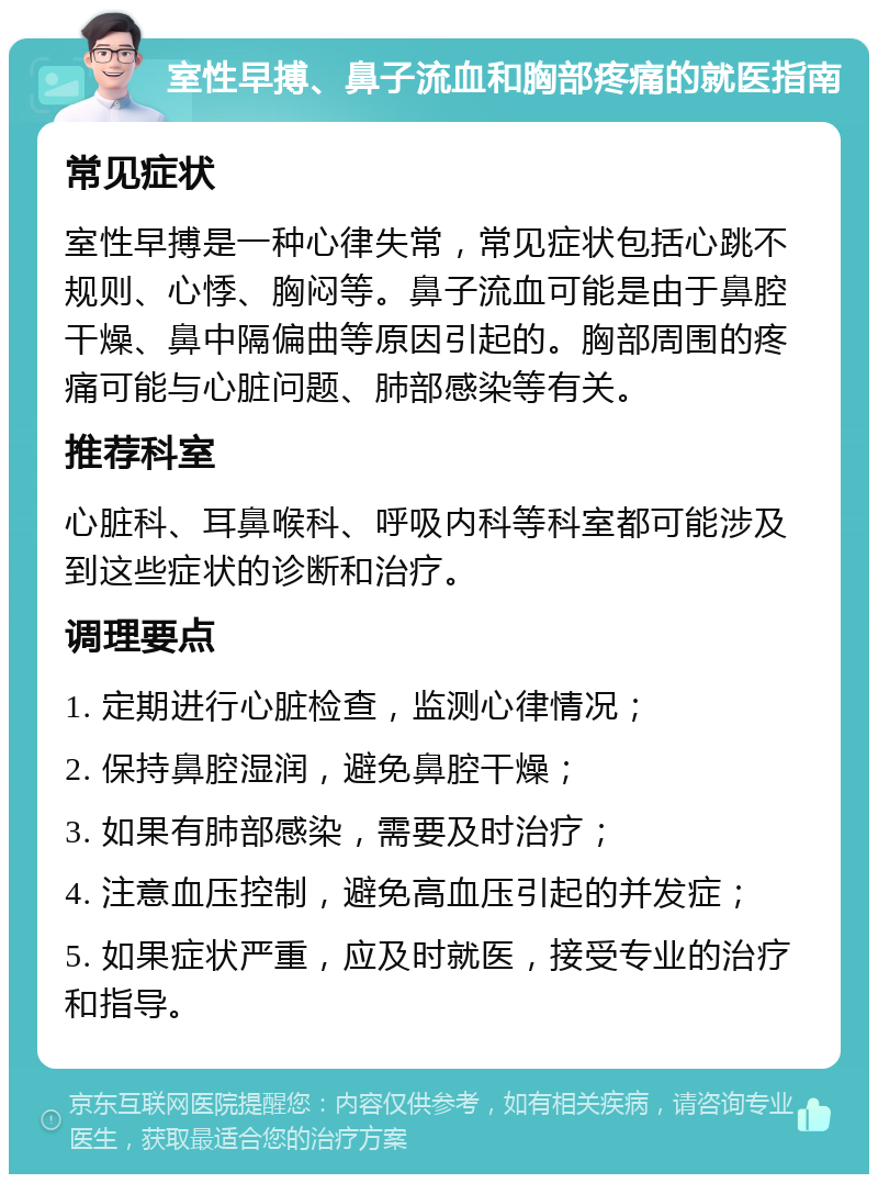 室性早搏、鼻子流血和胸部疼痛的就医指南 常见症状 室性早搏是一种心律失常，常见症状包括心跳不规则、心悸、胸闷等。鼻子流血可能是由于鼻腔干燥、鼻中隔偏曲等原因引起的。胸部周围的疼痛可能与心脏问题、肺部感染等有关。 推荐科室 心脏科、耳鼻喉科、呼吸内科等科室都可能涉及到这些症状的诊断和治疗。 调理要点 1. 定期进行心脏检查，监测心律情况； 2. 保持鼻腔湿润，避免鼻腔干燥； 3. 如果有肺部感染，需要及时治疗； 4. 注意血压控制，避免高血压引起的并发症； 5. 如果症状严重，应及时就医，接受专业的治疗和指导。