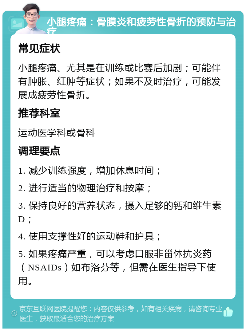 小腿疼痛：骨膜炎和疲劳性骨折的预防与治疗 常见症状 小腿疼痛、尤其是在训练或比赛后加剧；可能伴有肿胀、红肿等症状；如果不及时治疗，可能发展成疲劳性骨折。 推荐科室 运动医学科或骨科 调理要点 1. 减少训练强度，增加休息时间； 2. 进行适当的物理治疗和按摩； 3. 保持良好的营养状态，摄入足够的钙和维生素D； 4. 使用支撑性好的运动鞋和护具； 5. 如果疼痛严重，可以考虑口服非甾体抗炎药（NSAIDs）如布洛芬等，但需在医生指导下使用。