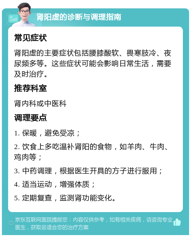 肾阳虚的诊断与调理指南 常见症状 肾阳虚的主要症状包括腰膝酸软、畏寒肢冷、夜尿频多等。这些症状可能会影响日常生活，需要及时治疗。 推荐科室 肾内科或中医科 调理要点 1. 保暖，避免受凉； 2. 饮食上多吃温补肾阳的食物，如羊肉、牛肉、鸡肉等； 3. 中药调理，根据医生开具的方子进行服用； 4. 适当运动，增强体质； 5. 定期复查，监测肾功能变化。