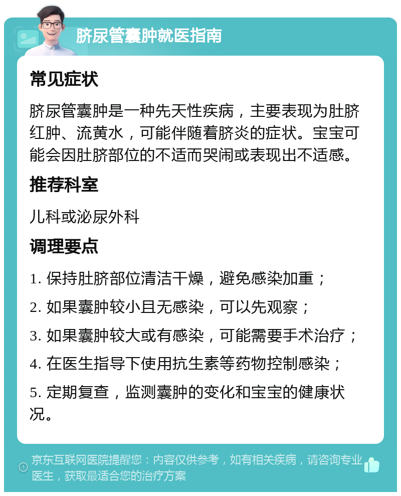 脐尿管囊肿就医指南 常见症状 脐尿管囊肿是一种先天性疾病，主要表现为肚脐红肿、流黄水，可能伴随着脐炎的症状。宝宝可能会因肚脐部位的不适而哭闹或表现出不适感。 推荐科室 儿科或泌尿外科 调理要点 1. 保持肚脐部位清洁干燥，避免感染加重； 2. 如果囊肿较小且无感染，可以先观察； 3. 如果囊肿较大或有感染，可能需要手术治疗； 4. 在医生指导下使用抗生素等药物控制感染； 5. 定期复查，监测囊肿的变化和宝宝的健康状况。