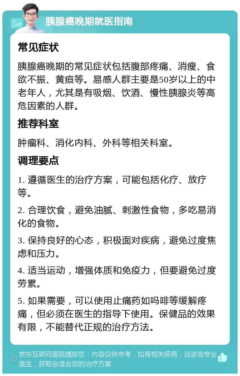 胰腺癌晚期就医指南 常见症状 胰腺癌晚期的常见症状包括腹部疼痛、消瘦、食欲不振、黄疸等。易感人群主要是50岁以上的中老年人，尤其是有吸烟、饮酒、慢性胰腺炎等高危因素的人群。 推荐科室 肿瘤科、消化内科、外科等相关科室。 调理要点 1. 遵循医生的治疗方案，可能包括化疗、放疗等。 2. 合理饮食，避免油腻、刺激性食物，多吃易消化的食物。 3. 保持良好的心态，积极面对疾病，避免过度焦虑和压力。 4. 适当运动，增强体质和免疫力，但要避免过度劳累。 5. 如果需要，可以使用止痛药如吗啡等缓解疼痛，但必须在医生的指导下使用。保健品的效果有限，不能替代正规的治疗方法。