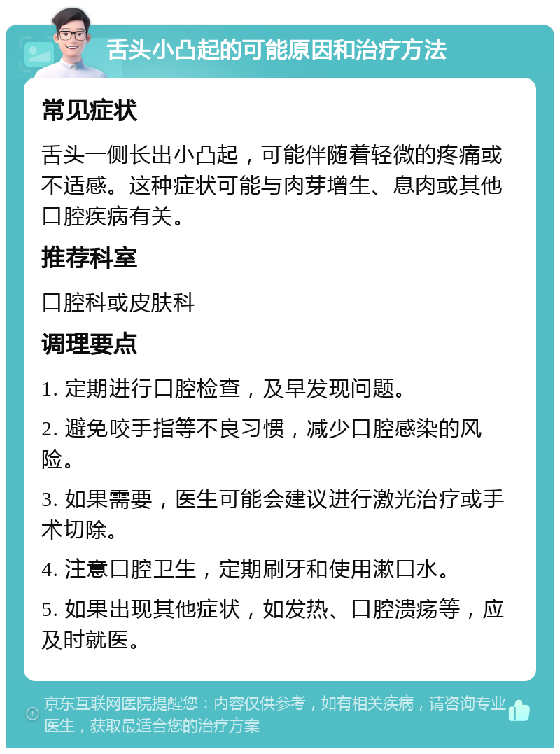 舌头小凸起的可能原因和治疗方法 常见症状 舌头一侧长出小凸起，可能伴随着轻微的疼痛或不适感。这种症状可能与肉芽增生、息肉或其他口腔疾病有关。 推荐科室 口腔科或皮肤科 调理要点 1. 定期进行口腔检查，及早发现问题。 2. 避免咬手指等不良习惯，减少口腔感染的风险。 3. 如果需要，医生可能会建议进行激光治疗或手术切除。 4. 注意口腔卫生，定期刷牙和使用漱口水。 5. 如果出现其他症状，如发热、口腔溃疡等，应及时就医。