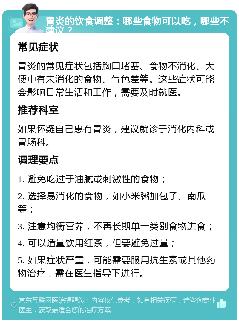 胃炎的饮食调整：哪些食物可以吃，哪些不建议？ 常见症状 胃炎的常见症状包括胸口堵塞、食物不消化、大便中有未消化的食物、气色差等。这些症状可能会影响日常生活和工作，需要及时就医。 推荐科室 如果怀疑自己患有胃炎，建议就诊于消化内科或胃肠科。 调理要点 1. 避免吃过于油腻或刺激性的食物； 2. 选择易消化的食物，如小米粥加包子、南瓜等； 3. 注意均衡营养，不再长期单一类别食物进食； 4. 可以适量饮用红茶，但要避免过量； 5. 如果症状严重，可能需要服用抗生素或其他药物治疗，需在医生指导下进行。