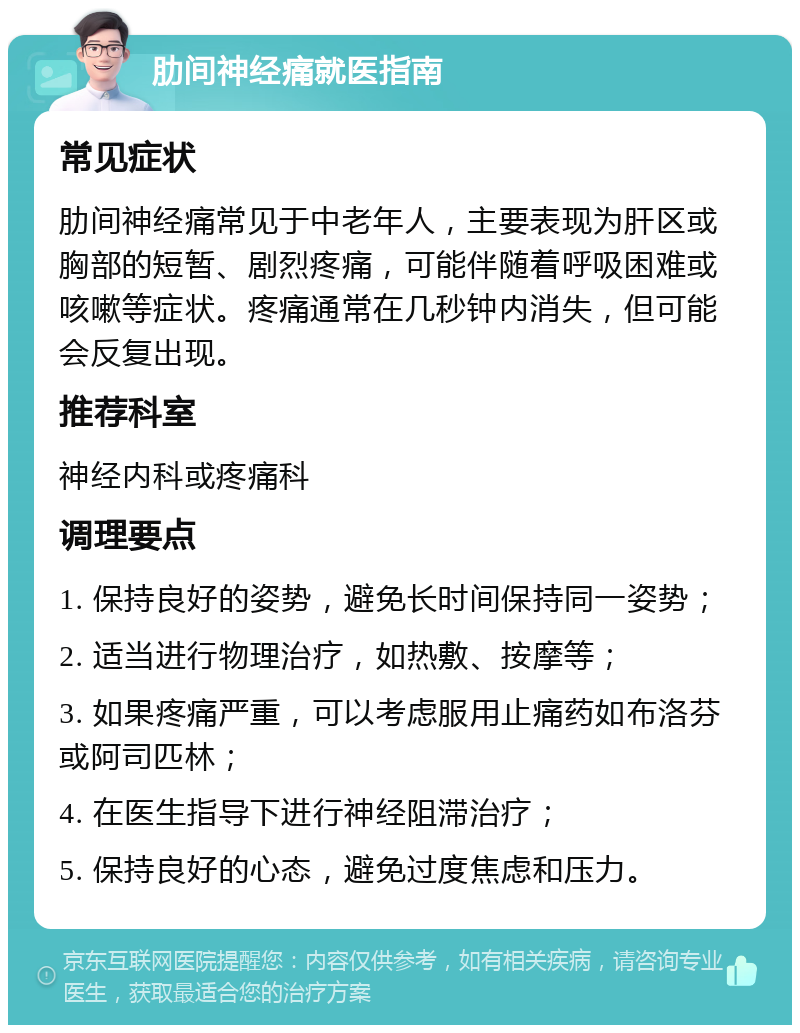 肋间神经痛就医指南 常见症状 肋间神经痛常见于中老年人，主要表现为肝区或胸部的短暂、剧烈疼痛，可能伴随着呼吸困难或咳嗽等症状。疼痛通常在几秒钟内消失，但可能会反复出现。 推荐科室 神经内科或疼痛科 调理要点 1. 保持良好的姿势，避免长时间保持同一姿势； 2. 适当进行物理治疗，如热敷、按摩等； 3. 如果疼痛严重，可以考虑服用止痛药如布洛芬或阿司匹林； 4. 在医生指导下进行神经阻滞治疗； 5. 保持良好的心态，避免过度焦虑和压力。