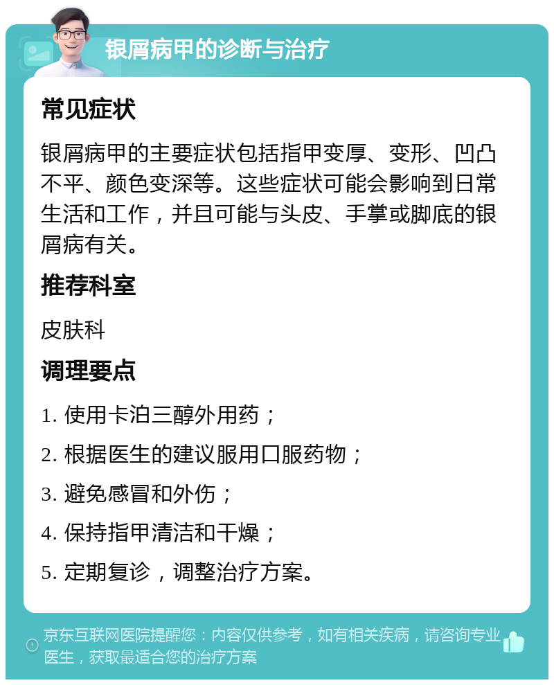 银屑病甲的诊断与治疗 常见症状 银屑病甲的主要症状包括指甲变厚、变形、凹凸不平、颜色变深等。这些症状可能会影响到日常生活和工作，并且可能与头皮、手掌或脚底的银屑病有关。 推荐科室 皮肤科 调理要点 1. 使用卡泊三醇外用药； 2. 根据医生的建议服用口服药物； 3. 避免感冒和外伤； 4. 保持指甲清洁和干燥； 5. 定期复诊，调整治疗方案。