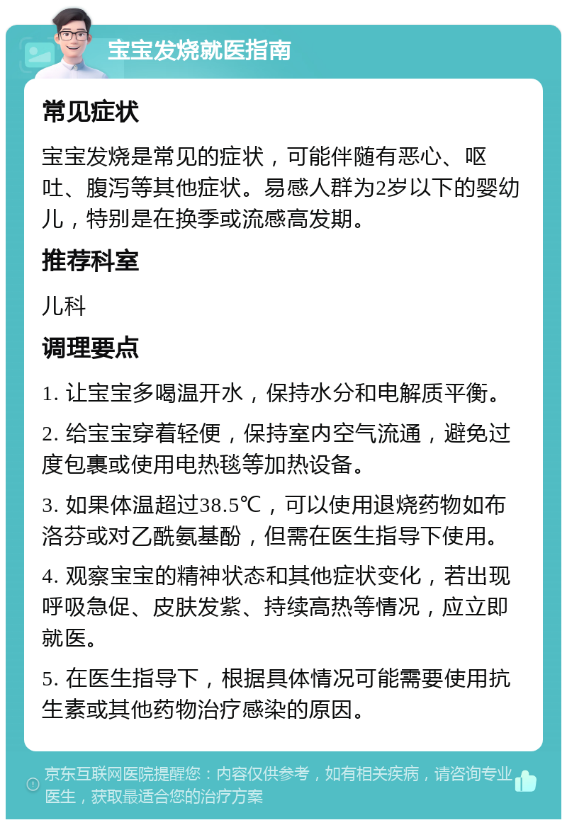 宝宝发烧就医指南 常见症状 宝宝发烧是常见的症状，可能伴随有恶心、呕吐、腹泻等其他症状。易感人群为2岁以下的婴幼儿，特别是在换季或流感高发期。 推荐科室 儿科 调理要点 1. 让宝宝多喝温开水，保持水分和电解质平衡。 2. 给宝宝穿着轻便，保持室内空气流通，避免过度包裹或使用电热毯等加热设备。 3. 如果体温超过38.5℃，可以使用退烧药物如布洛芬或对乙酰氨基酚，但需在医生指导下使用。 4. 观察宝宝的精神状态和其他症状变化，若出现呼吸急促、皮肤发紫、持续高热等情况，应立即就医。 5. 在医生指导下，根据具体情况可能需要使用抗生素或其他药物治疗感染的原因。