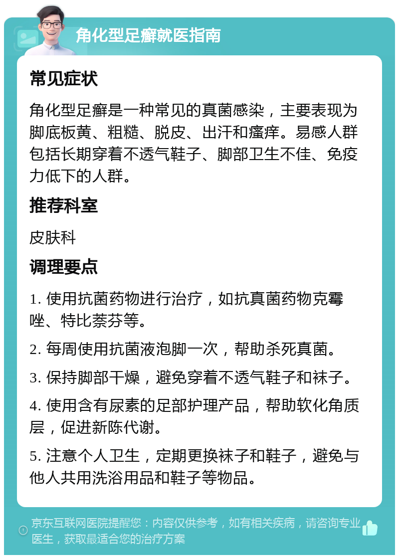 角化型足癣就医指南 常见症状 角化型足癣是一种常见的真菌感染，主要表现为脚底板黄、粗糙、脱皮、出汗和瘙痒。易感人群包括长期穿着不透气鞋子、脚部卫生不佳、免疫力低下的人群。 推荐科室 皮肤科 调理要点 1. 使用抗菌药物进行治疗，如抗真菌药物克霉唑、特比萘芬等。 2. 每周使用抗菌液泡脚一次，帮助杀死真菌。 3. 保持脚部干燥，避免穿着不透气鞋子和袜子。 4. 使用含有尿素的足部护理产品，帮助软化角质层，促进新陈代谢。 5. 注意个人卫生，定期更换袜子和鞋子，避免与他人共用洗浴用品和鞋子等物品。