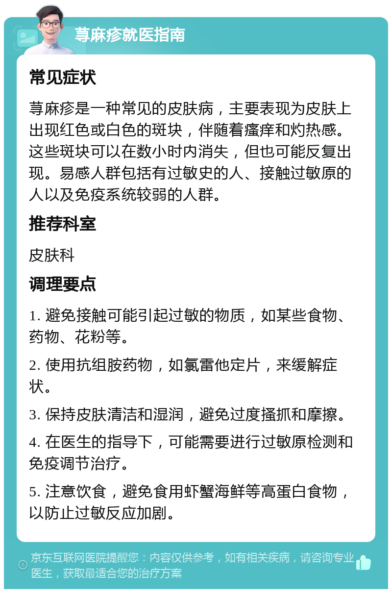 荨麻疹就医指南 常见症状 荨麻疹是一种常见的皮肤病，主要表现为皮肤上出现红色或白色的斑块，伴随着瘙痒和灼热感。这些斑块可以在数小时内消失，但也可能反复出现。易感人群包括有过敏史的人、接触过敏原的人以及免疫系统较弱的人群。 推荐科室 皮肤科 调理要点 1. 避免接触可能引起过敏的物质，如某些食物、药物、花粉等。 2. 使用抗组胺药物，如氯雷他定片，来缓解症状。 3. 保持皮肤清洁和湿润，避免过度搔抓和摩擦。 4. 在医生的指导下，可能需要进行过敏原检测和免疫调节治疗。 5. 注意饮食，避免食用虾蟹海鲜等高蛋白食物，以防止过敏反应加剧。