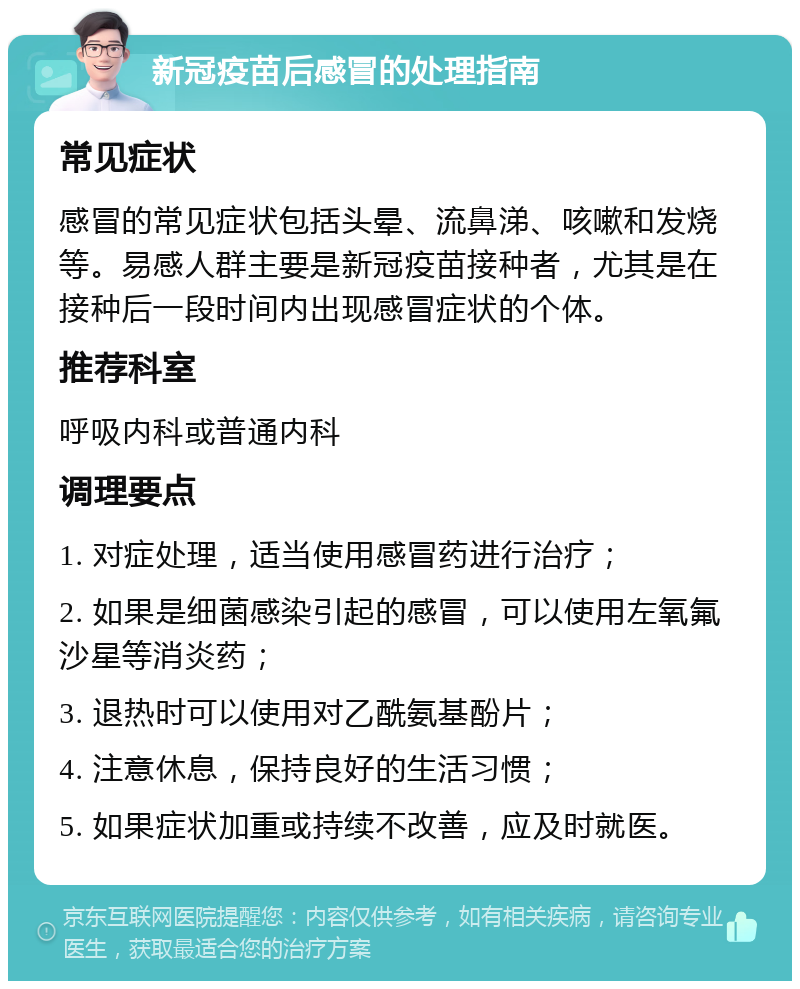 新冠疫苗后感冒的处理指南 常见症状 感冒的常见症状包括头晕、流鼻涕、咳嗽和发烧等。易感人群主要是新冠疫苗接种者，尤其是在接种后一段时间内出现感冒症状的个体。 推荐科室 呼吸内科或普通内科 调理要点 1. 对症处理，适当使用感冒药进行治疗； 2. 如果是细菌感染引起的感冒，可以使用左氧氟沙星等消炎药； 3. 退热时可以使用对乙酰氨基酚片； 4. 注意休息，保持良好的生活习惯； 5. 如果症状加重或持续不改善，应及时就医。