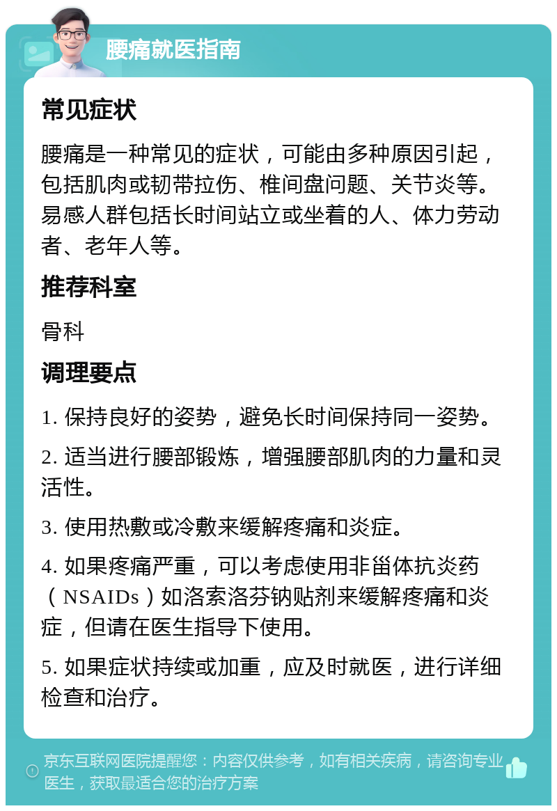 腰痛就医指南 常见症状 腰痛是一种常见的症状，可能由多种原因引起，包括肌肉或韧带拉伤、椎间盘问题、关节炎等。易感人群包括长时间站立或坐着的人、体力劳动者、老年人等。 推荐科室 骨科 调理要点 1. 保持良好的姿势，避免长时间保持同一姿势。 2. 适当进行腰部锻炼，增强腰部肌肉的力量和灵活性。 3. 使用热敷或冷敷来缓解疼痛和炎症。 4. 如果疼痛严重，可以考虑使用非甾体抗炎药（NSAIDs）如洛索洛芬钠贴剂来缓解疼痛和炎症，但请在医生指导下使用。 5. 如果症状持续或加重，应及时就医，进行详细检查和治疗。