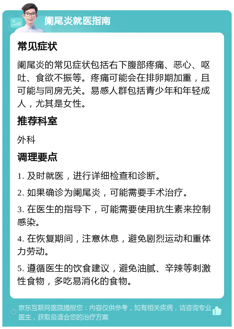 阑尾炎就医指南 常见症状 阑尾炎的常见症状包括右下腹部疼痛、恶心、呕吐、食欲不振等。疼痛可能会在排卵期加重，且可能与同房无关。易感人群包括青少年和年轻成人，尤其是女性。 推荐科室 外科 调理要点 1. 及时就医，进行详细检查和诊断。 2. 如果确诊为阑尾炎，可能需要手术治疗。 3. 在医生的指导下，可能需要使用抗生素来控制感染。 4. 在恢复期间，注意休息，避免剧烈运动和重体力劳动。 5. 遵循医生的饮食建议，避免油腻、辛辣等刺激性食物，多吃易消化的食物。