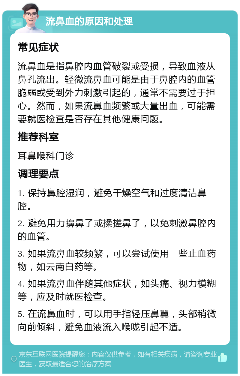 流鼻血的原因和处理 常见症状 流鼻血是指鼻腔内血管破裂或受损，导致血液从鼻孔流出。轻微流鼻血可能是由于鼻腔内的血管脆弱或受到外力刺激引起的，通常不需要过于担心。然而，如果流鼻血频繁或大量出血，可能需要就医检查是否存在其他健康问题。 推荐科室 耳鼻喉科门诊 调理要点 1. 保持鼻腔湿润，避免干燥空气和过度清洁鼻腔。 2. 避免用力擤鼻子或揉搓鼻子，以免刺激鼻腔内的血管。 3. 如果流鼻血较频繁，可以尝试使用一些止血药物，如云南白药等。 4. 如果流鼻血伴随其他症状，如头痛、视力模糊等，应及时就医检查。 5. 在流鼻血时，可以用手指轻压鼻翼，头部稍微向前倾斜，避免血液流入喉咙引起不适。