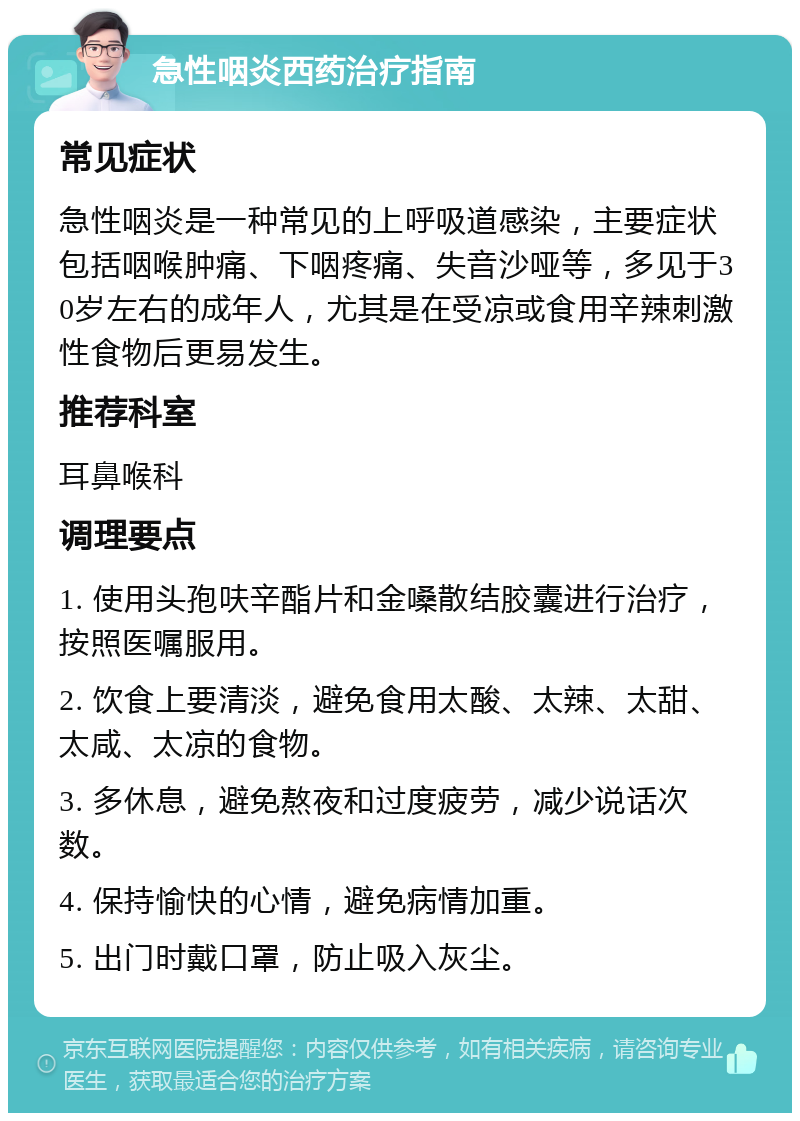 急性咽炎西药治疗指南 常见症状 急性咽炎是一种常见的上呼吸道感染，主要症状包括咽喉肿痛、下咽疼痛、失音沙哑等，多见于30岁左右的成年人，尤其是在受凉或食用辛辣刺激性食物后更易发生。 推荐科室 耳鼻喉科 调理要点 1. 使用头孢呋辛酯片和金嗓散结胶囊进行治疗，按照医嘱服用。 2. 饮食上要清淡，避免食用太酸、太辣、太甜、太咸、太凉的食物。 3. 多休息，避免熬夜和过度疲劳，减少说话次数。 4. 保持愉快的心情，避免病情加重。 5. 出门时戴口罩，防止吸入灰尘。