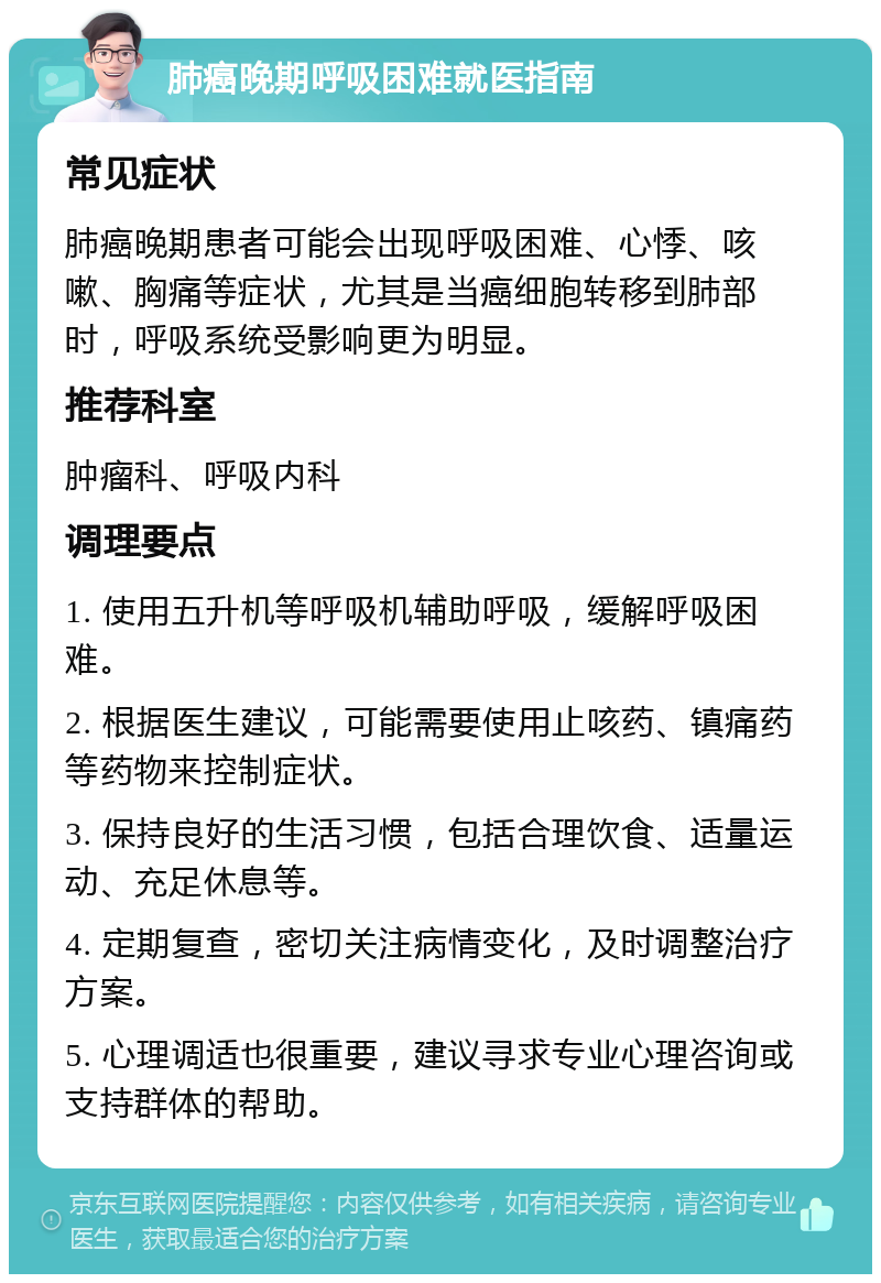 肺癌晚期呼吸困难就医指南 常见症状 肺癌晚期患者可能会出现呼吸困难、心悸、咳嗽、胸痛等症状，尤其是当癌细胞转移到肺部时，呼吸系统受影响更为明显。 推荐科室 肿瘤科、呼吸内科 调理要点 1. 使用五升机等呼吸机辅助呼吸，缓解呼吸困难。 2. 根据医生建议，可能需要使用止咳药、镇痛药等药物来控制症状。 3. 保持良好的生活习惯，包括合理饮食、适量运动、充足休息等。 4. 定期复查，密切关注病情变化，及时调整治疗方案。 5. 心理调适也很重要，建议寻求专业心理咨询或支持群体的帮助。