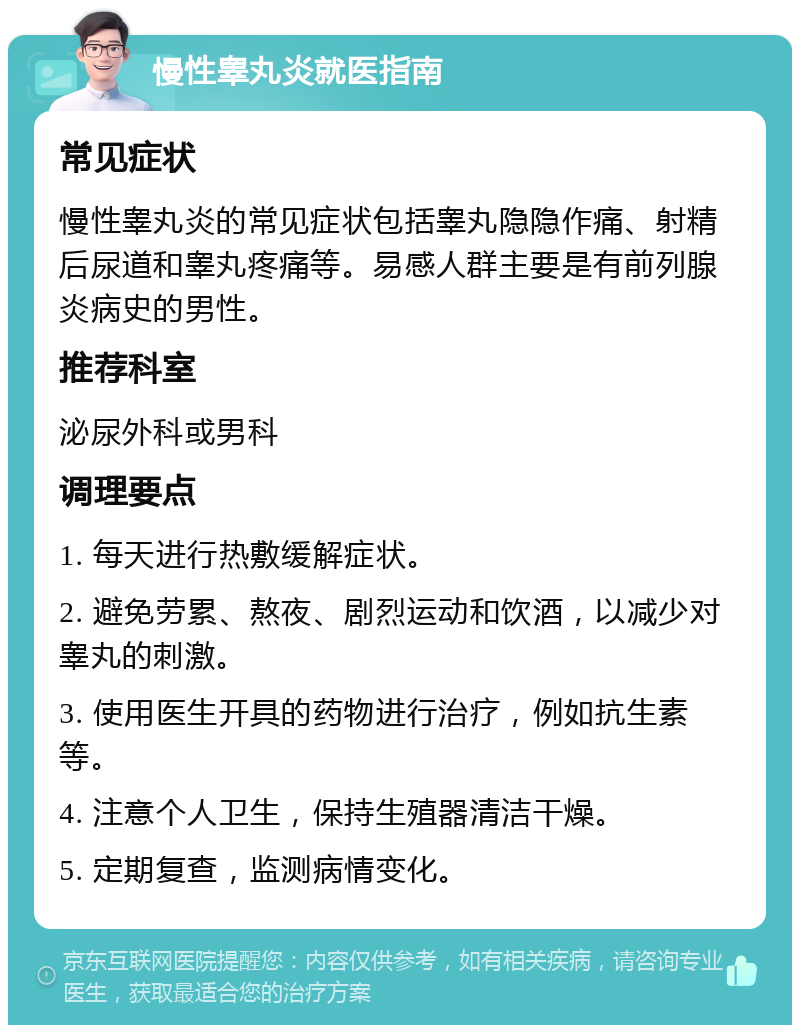 慢性睾丸炎就医指南 常见症状 慢性睾丸炎的常见症状包括睾丸隐隐作痛、射精后尿道和睾丸疼痛等。易感人群主要是有前列腺炎病史的男性。 推荐科室 泌尿外科或男科 调理要点 1. 每天进行热敷缓解症状。 2. 避免劳累、熬夜、剧烈运动和饮酒，以减少对睾丸的刺激。 3. 使用医生开具的药物进行治疗，例如抗生素等。 4. 注意个人卫生，保持生殖器清洁干燥。 5. 定期复查，监测病情变化。