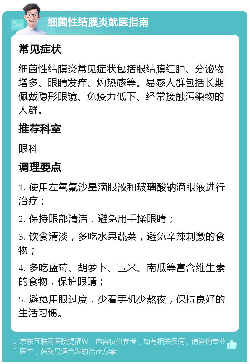 细菌性结膜炎就医指南 常见症状 细菌性结膜炎常见症状包括眼结膜红肿、分泌物增多、眼睛发痒、灼热感等。易感人群包括长期佩戴隐形眼镜、免疫力低下、经常接触污染物的人群。 推荐科室 眼科 调理要点 1. 使用左氧氟沙星滴眼液和玻璃酸钠滴眼液进行治疗； 2. 保持眼部清洁，避免用手揉眼睛； 3. 饮食清淡，多吃水果蔬菜，避免辛辣刺激的食物； 4. 多吃蓝莓、胡萝卜、玉米、南瓜等富含维生素的食物，保护眼睛； 5. 避免用眼过度，少看手机少熬夜，保持良好的生活习惯。