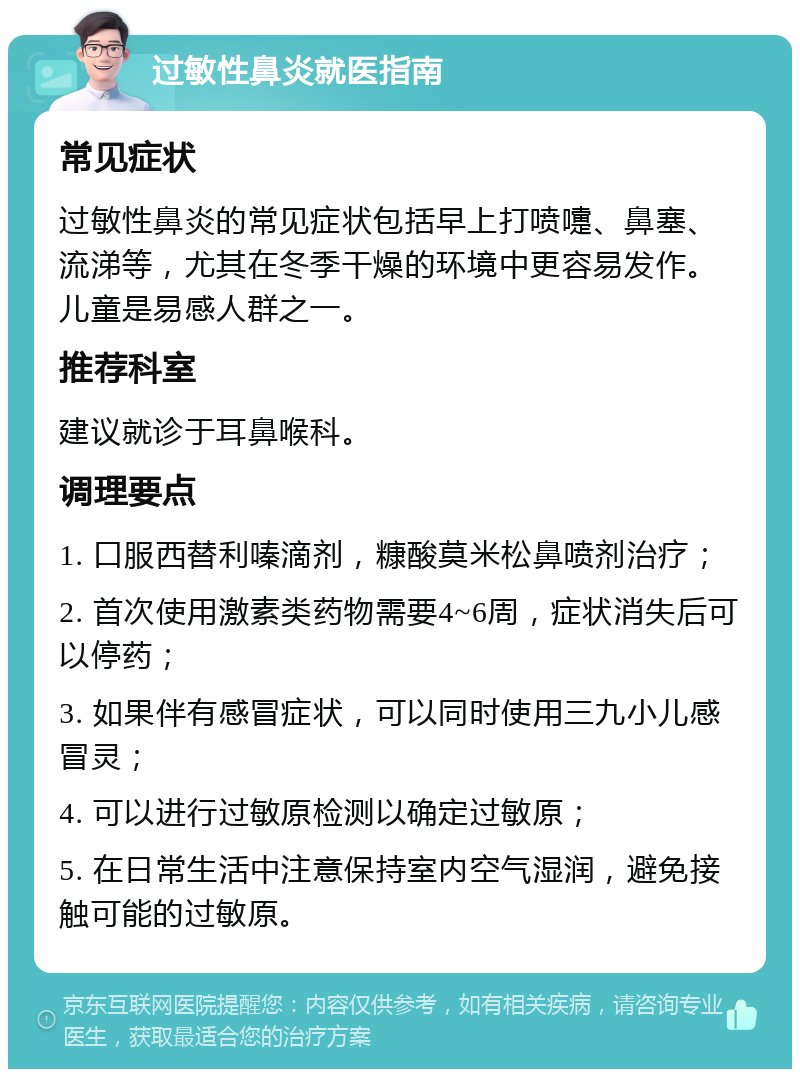 过敏性鼻炎就医指南 常见症状 过敏性鼻炎的常见症状包括早上打喷嚏、鼻塞、流涕等，尤其在冬季干燥的环境中更容易发作。儿童是易感人群之一。 推荐科室 建议就诊于耳鼻喉科。 调理要点 1. 口服西替利嗪滴剂，糠酸莫米松鼻喷剂治疗； 2. 首次使用激素类药物需要4~6周，症状消失后可以停药； 3. 如果伴有感冒症状，可以同时使用三九小儿感冒灵； 4. 可以进行过敏原检测以确定过敏原； 5. 在日常生活中注意保持室内空气湿润，避免接触可能的过敏原。