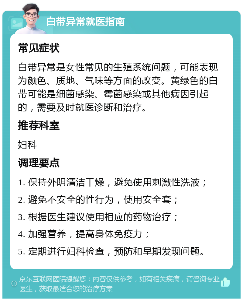 白带异常就医指南 常见症状 白带异常是女性常见的生殖系统问题，可能表现为颜色、质地、气味等方面的改变。黄绿色的白带可能是细菌感染、霉菌感染或其他病因引起的，需要及时就医诊断和治疗。 推荐科室 妇科 调理要点 1. 保持外阴清洁干燥，避免使用刺激性洗液； 2. 避免不安全的性行为，使用安全套； 3. 根据医生建议使用相应的药物治疗； 4. 加强营养，提高身体免疫力； 5. 定期进行妇科检查，预防和早期发现问题。