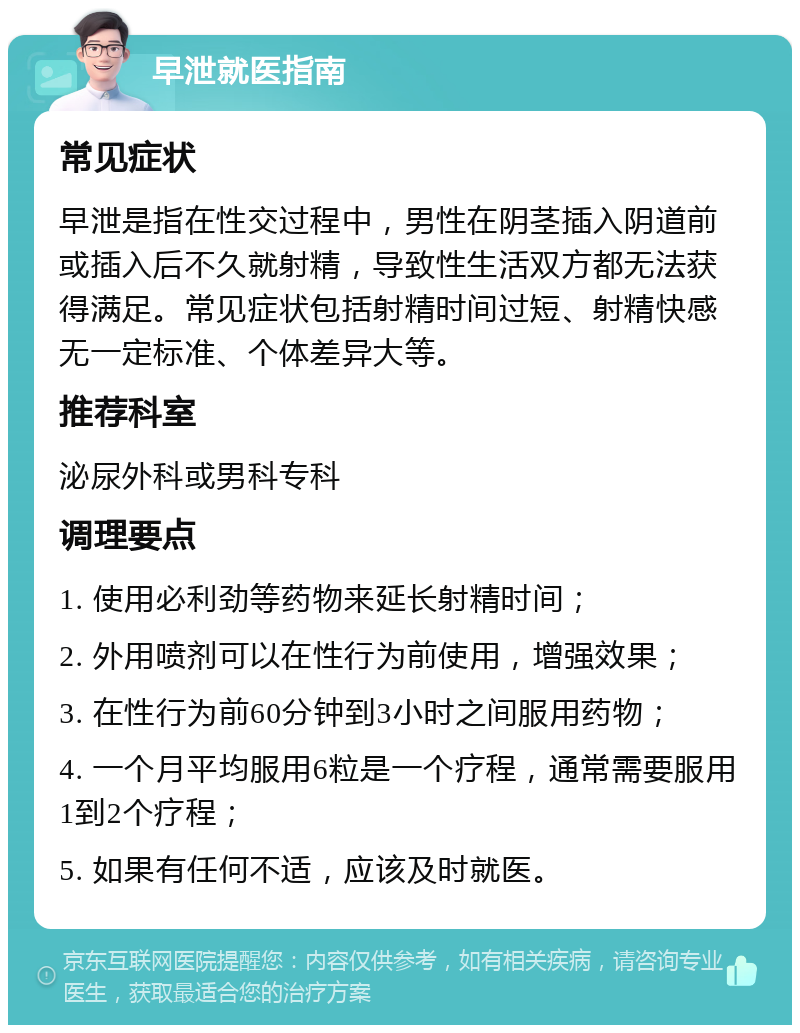 早泄就医指南 常见症状 早泄是指在性交过程中，男性在阴茎插入阴道前或插入后不久就射精，导致性生活双方都无法获得满足。常见症状包括射精时间过短、射精快感无一定标准、个体差异大等。 推荐科室 泌尿外科或男科专科 调理要点 1. 使用必利劲等药物来延长射精时间； 2. 外用喷剂可以在性行为前使用，增强效果； 3. 在性行为前60分钟到3小时之间服用药物； 4. 一个月平均服用6粒是一个疗程，通常需要服用1到2个疗程； 5. 如果有任何不适，应该及时就医。