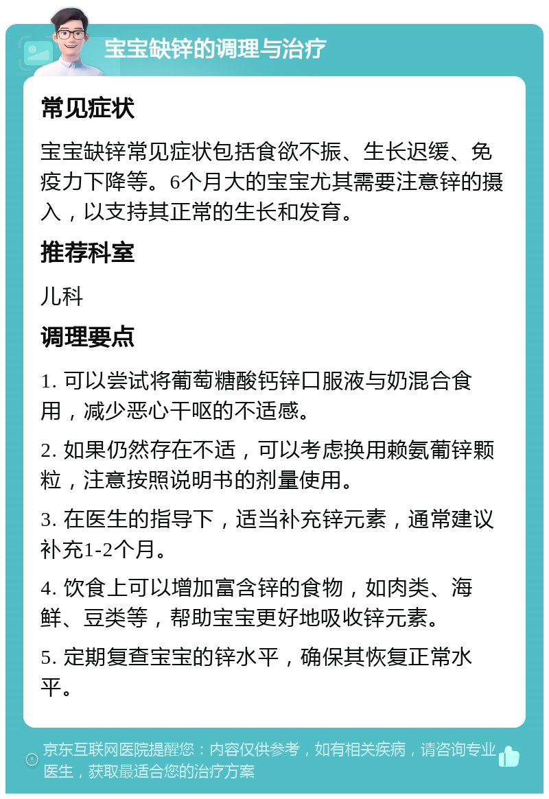 宝宝缺锌的调理与治疗 常见症状 宝宝缺锌常见症状包括食欲不振、生长迟缓、免疫力下降等。6个月大的宝宝尤其需要注意锌的摄入，以支持其正常的生长和发育。 推荐科室 儿科 调理要点 1. 可以尝试将葡萄糖酸钙锌口服液与奶混合食用，减少恶心干呕的不适感。 2. 如果仍然存在不适，可以考虑换用赖氨葡锌颗粒，注意按照说明书的剂量使用。 3. 在医生的指导下，适当补充锌元素，通常建议补充1-2个月。 4. 饮食上可以增加富含锌的食物，如肉类、海鲜、豆类等，帮助宝宝更好地吸收锌元素。 5. 定期复查宝宝的锌水平，确保其恢复正常水平。