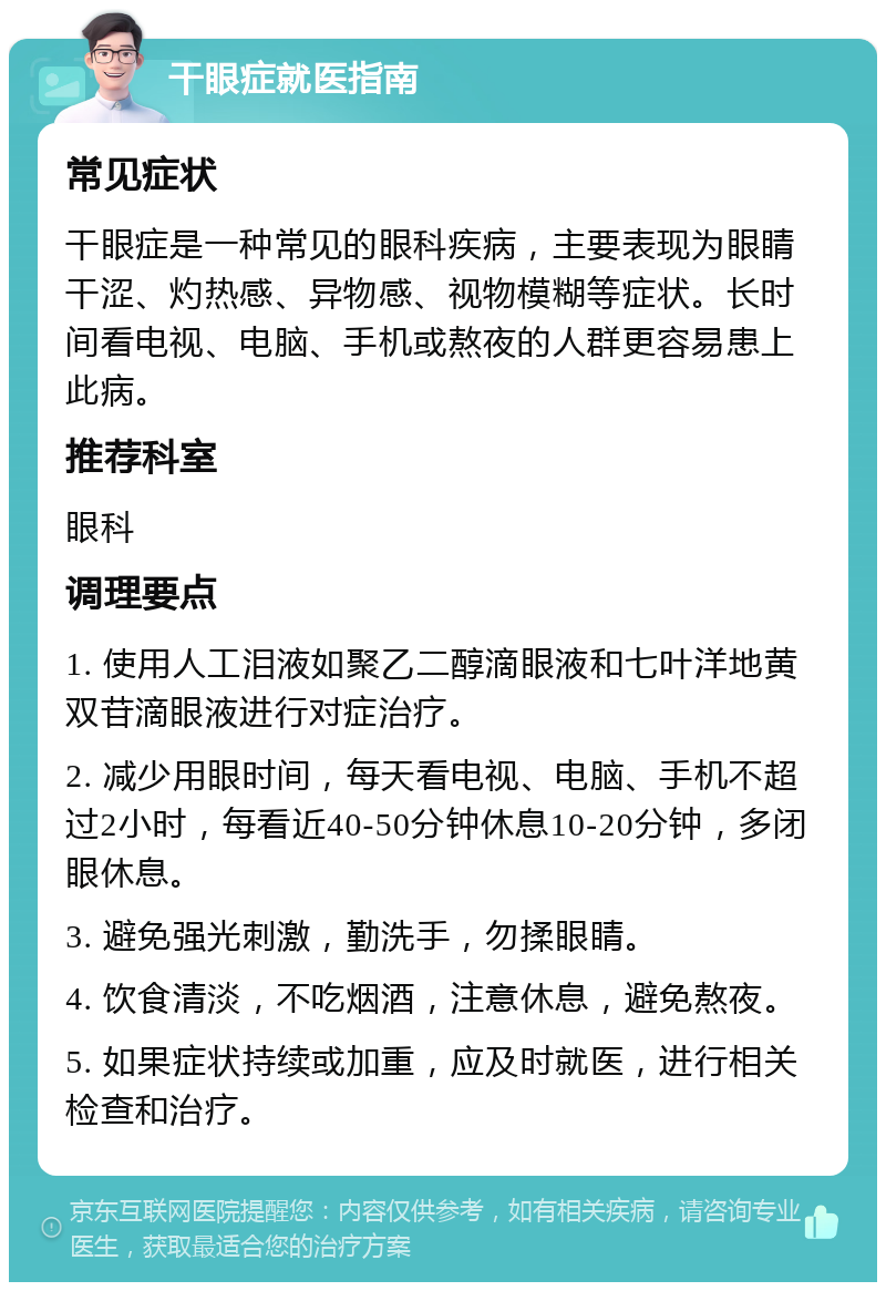 干眼症就医指南 常见症状 干眼症是一种常见的眼科疾病，主要表现为眼睛干涩、灼热感、异物感、视物模糊等症状。长时间看电视、电脑、手机或熬夜的人群更容易患上此病。 推荐科室 眼科 调理要点 1. 使用人工泪液如聚乙二醇滴眼液和七叶洋地黄双苷滴眼液进行对症治疗。 2. 减少用眼时间，每天看电视、电脑、手机不超过2小时，每看近40-50分钟休息10-20分钟，多闭眼休息。 3. 避免强光刺激，勤洗手，勿揉眼睛。 4. 饮食清淡，不吃烟酒，注意休息，避免熬夜。 5. 如果症状持续或加重，应及时就医，进行相关检查和治疗。