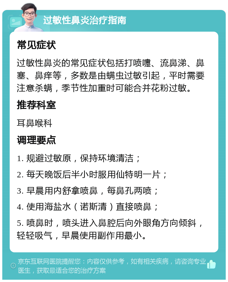 过敏性鼻炎治疗指南 常见症状 过敏性鼻炎的常见症状包括打喷嚏、流鼻涕、鼻塞、鼻痒等，多数是由螨虫过敏引起，平时需要注意杀螨，季节性加重时可能合并花粉过敏。 推荐科室 耳鼻喉科 调理要点 1. 规避过敏原，保持环境清洁； 2. 每天晚饭后半小时服用仙特明一片； 3. 早晨用内舒拿喷鼻，每鼻孔两喷； 4. 使用海盐水（诺斯清）直接喷鼻； 5. 喷鼻时，喷头进入鼻腔后向外眼角方向倾斜，轻轻吸气，早晨使用副作用最小。