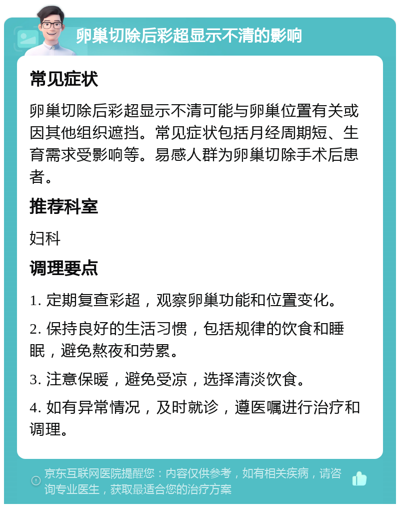 卵巢切除后彩超显示不清的影响 常见症状 卵巢切除后彩超显示不清可能与卵巢位置有关或因其他组织遮挡。常见症状包括月经周期短、生育需求受影响等。易感人群为卵巢切除手术后患者。 推荐科室 妇科 调理要点 1. 定期复查彩超，观察卵巢功能和位置变化。 2. 保持良好的生活习惯，包括规律的饮食和睡眠，避免熬夜和劳累。 3. 注意保暖，避免受凉，选择清淡饮食。 4. 如有异常情况，及时就诊，遵医嘱进行治疗和调理。