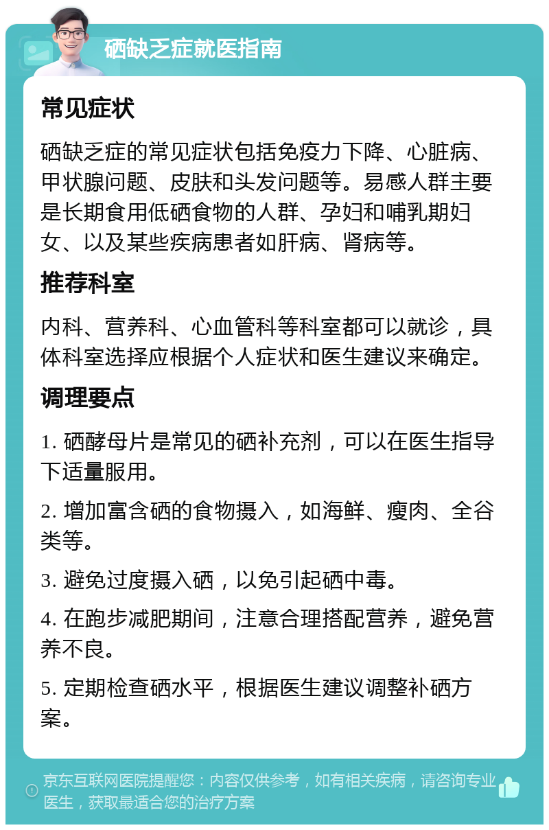 硒缺乏症就医指南 常见症状 硒缺乏症的常见症状包括免疫力下降、心脏病、甲状腺问题、皮肤和头发问题等。易感人群主要是长期食用低硒食物的人群、孕妇和哺乳期妇女、以及某些疾病患者如肝病、肾病等。 推荐科室 内科、营养科、心血管科等科室都可以就诊，具体科室选择应根据个人症状和医生建议来确定。 调理要点 1. 硒酵母片是常见的硒补充剂，可以在医生指导下适量服用。 2. 增加富含硒的食物摄入，如海鲜、瘦肉、全谷类等。 3. 避免过度摄入硒，以免引起硒中毒。 4. 在跑步减肥期间，注意合理搭配营养，避免营养不良。 5. 定期检查硒水平，根据医生建议调整补硒方案。