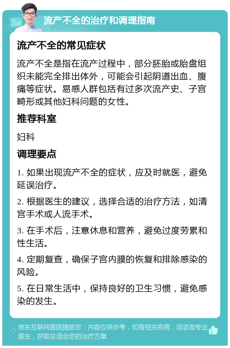 流产不全的治疗和调理指南 流产不全的常见症状 流产不全是指在流产过程中，部分胚胎或胎盘组织未能完全排出体外，可能会引起阴道出血、腹痛等症状。易感人群包括有过多次流产史、子宫畸形或其他妇科问题的女性。 推荐科室 妇科 调理要点 1. 如果出现流产不全的症状，应及时就医，避免延误治疗。 2. 根据医生的建议，选择合适的治疗方法，如清宫手术或人流手术。 3. 在手术后，注意休息和营养，避免过度劳累和性生活。 4. 定期复查，确保子宫内膜的恢复和排除感染的风险。 5. 在日常生活中，保持良好的卫生习惯，避免感染的发生。