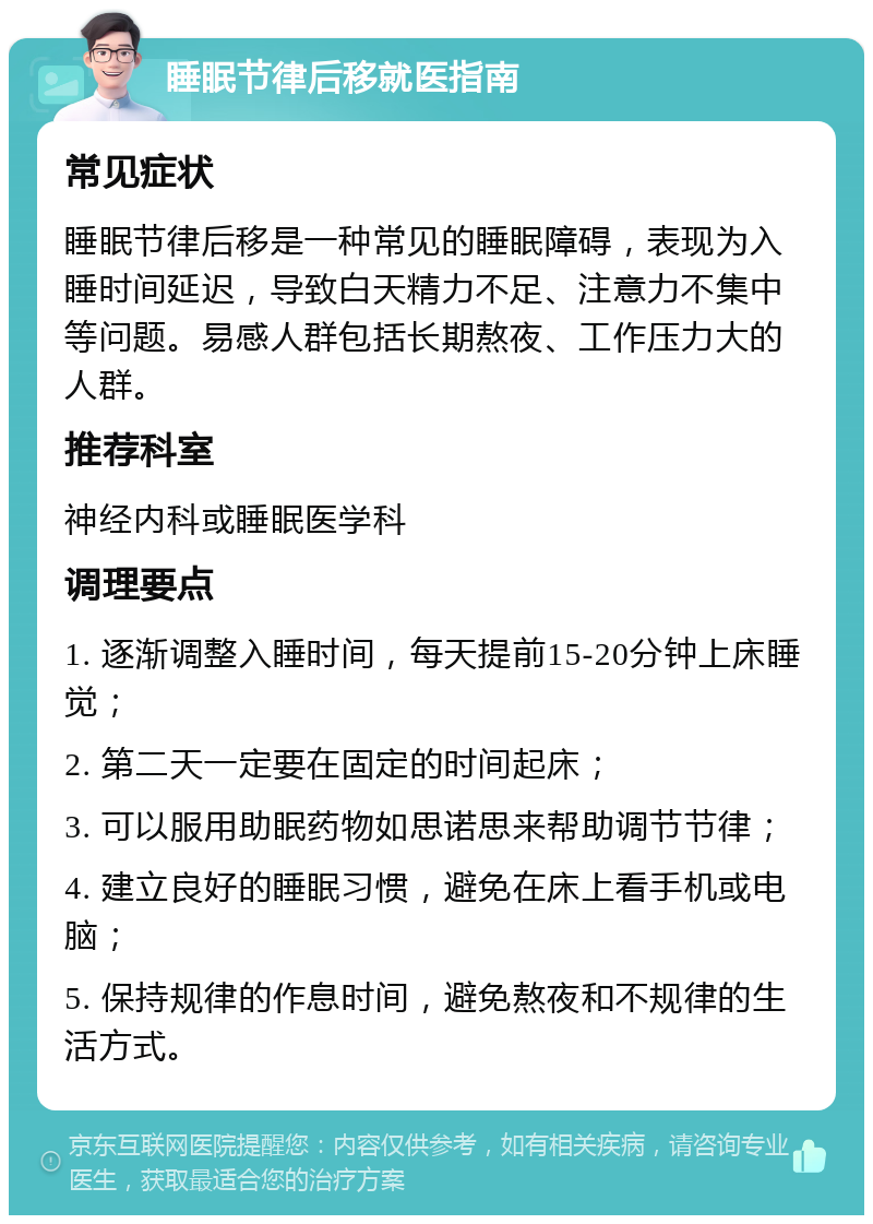 睡眠节律后移就医指南 常见症状 睡眠节律后移是一种常见的睡眠障碍，表现为入睡时间延迟，导致白天精力不足、注意力不集中等问题。易感人群包括长期熬夜、工作压力大的人群。 推荐科室 神经内科或睡眠医学科 调理要点 1. 逐渐调整入睡时间，每天提前15-20分钟上床睡觉； 2. 第二天一定要在固定的时间起床； 3. 可以服用助眠药物如思诺思来帮助调节节律； 4. 建立良好的睡眠习惯，避免在床上看手机或电脑； 5. 保持规律的作息时间，避免熬夜和不规律的生活方式。