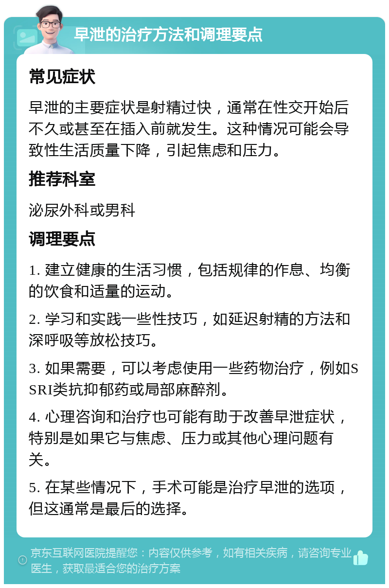 早泄的治疗方法和调理要点 常见症状 早泄的主要症状是射精过快，通常在性交开始后不久或甚至在插入前就发生。这种情况可能会导致性生活质量下降，引起焦虑和压力。 推荐科室 泌尿外科或男科 调理要点 1. 建立健康的生活习惯，包括规律的作息、均衡的饮食和适量的运动。 2. 学习和实践一些性技巧，如延迟射精的方法和深呼吸等放松技巧。 3. 如果需要，可以考虑使用一些药物治疗，例如SSRI类抗抑郁药或局部麻醉剂。 4. 心理咨询和治疗也可能有助于改善早泄症状，特别是如果它与焦虑、压力或其他心理问题有关。 5. 在某些情况下，手术可能是治疗早泄的选项，但这通常是最后的选择。